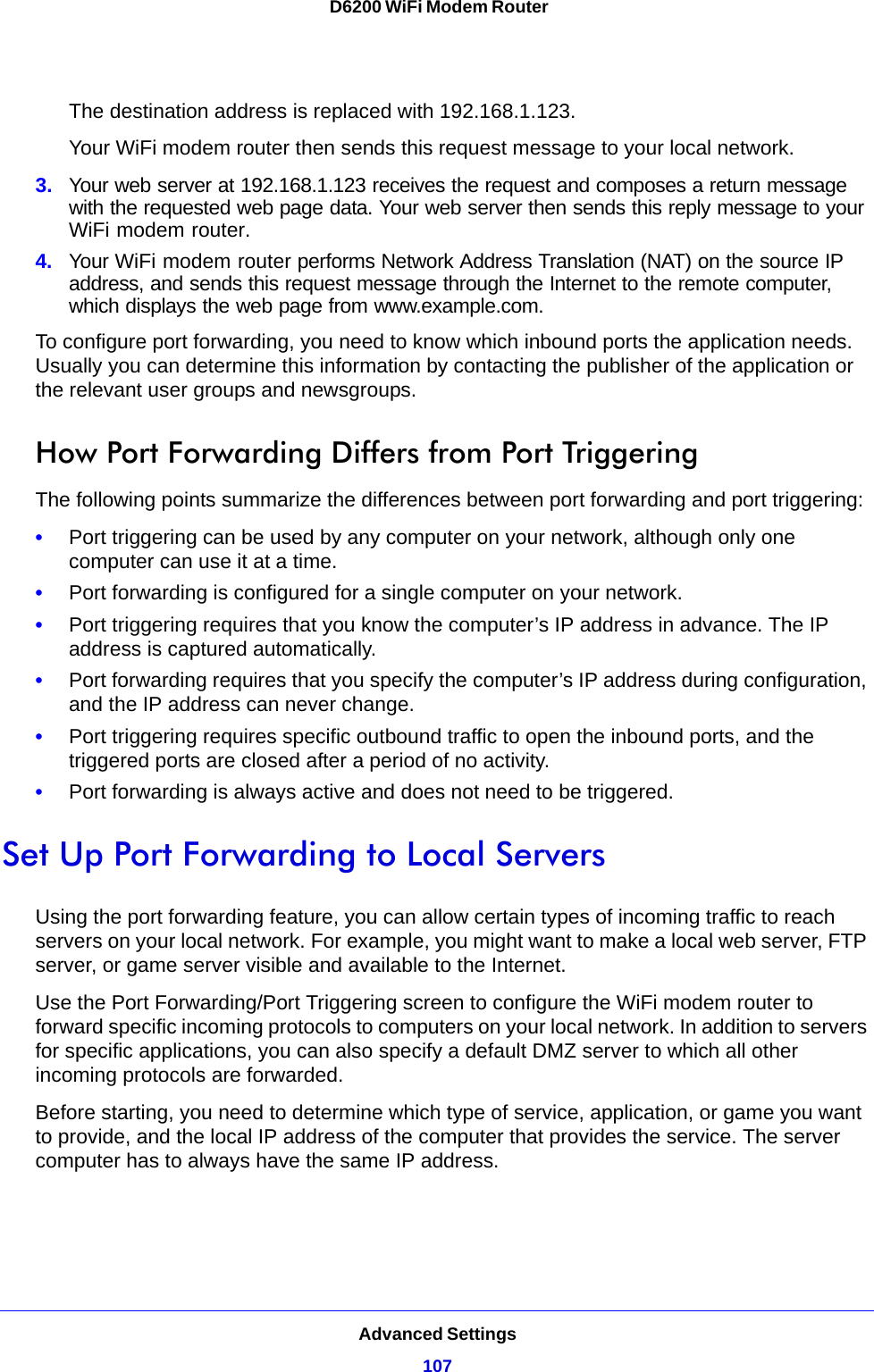 Advanced Settings107 D6200 WiFi Modem RouterThe destination address is replaced with 192.168.1.123.Your WiFi modem router then sends this request message to your local network.3. Your web server at 192.168.1.123 receives the request and composes a return message with the requested web page data. Your web server then sends this reply message to your WiFi modem router.4. Your WiFi modem router performs Network Address Translation (NAT) on the source IP address, and sends this request message through the Internet to the remote computer, which displays the web page from www.example.com.To configure port forwarding, you need to know which inbound ports the application needs. Usually you can determine this information by contacting the publisher of the application or the relevant user groups and newsgroups.How Port Forwarding Differs from Port TriggeringThe following points summarize the differences between port forwarding and port triggering:•Port triggering can be used by any computer on your network, although only one computer can use it at a time.•Port forwarding is configured for a single computer on your network.•Port triggering requires that you know the computer’s IP address in advance. The IP address is captured automatically.•Port forwarding requires that you specify the computer’s IP address during configuration, and the IP address can never change.•Port triggering requires specific outbound traffic to open the inbound ports, and the triggered ports are closed after a period of no activity.•Port forwarding is always active and does not need to be triggered.Set Up Port Forwarding to Local ServersUsing the port forwarding feature, you can allow certain types of incoming traffic to reach servers on your local network. For example, you might want to make a local web server, FTP server, or game server visible and available to the Internet.Use the Port Forwarding/Port Triggering screen to configure the WiFi modem router to forward specific incoming protocols to computers on your local network. In addition to servers for specific applications, you can also specify a default DMZ server to which all other incoming protocols are forwarded.Before starting, you need to determine which type of service, application, or game you want to provide, and the local IP address of the computer that provides the service. The server computer has to always have the same IP address.