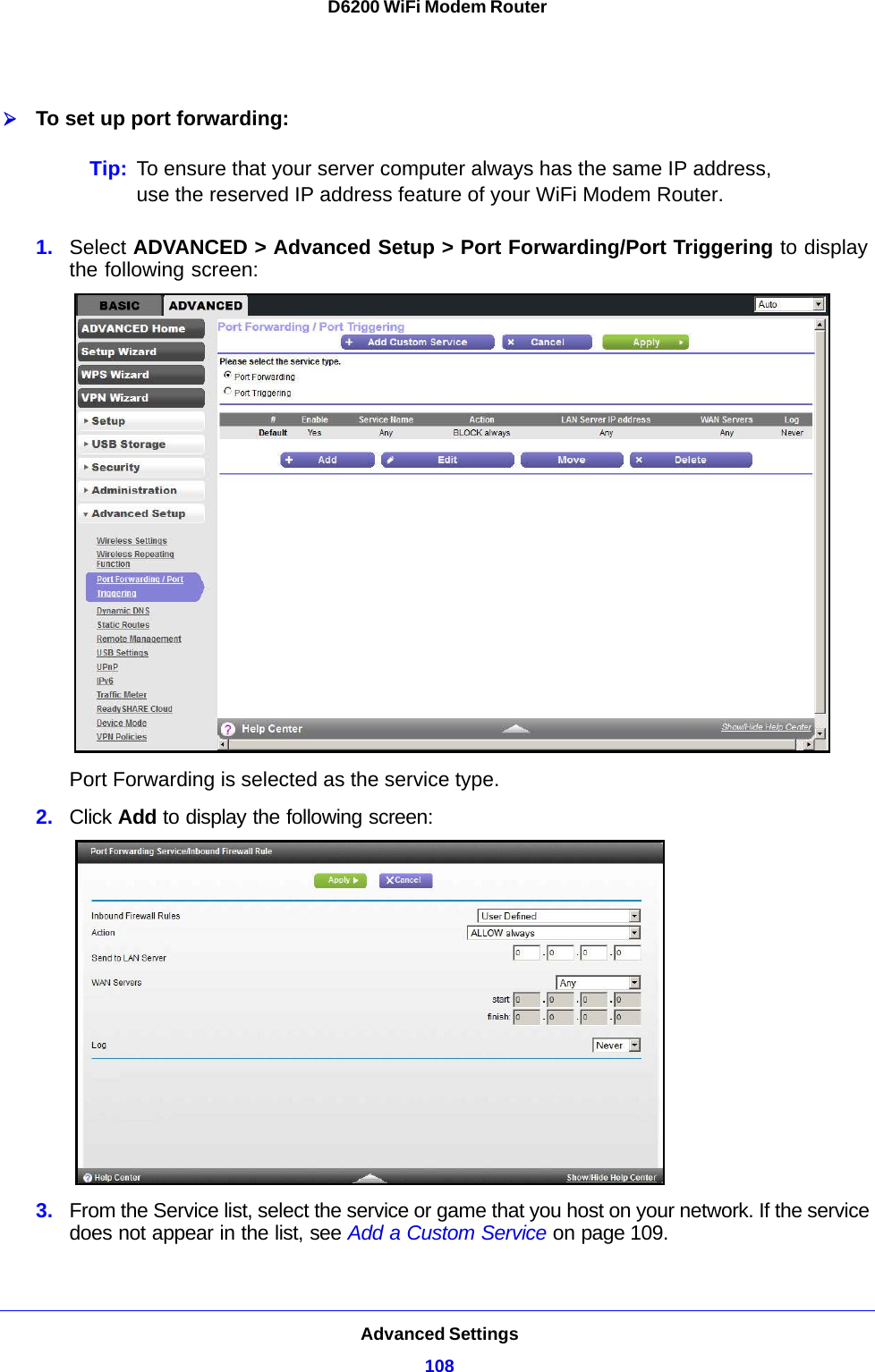 Advanced Settings108D6200 WiFi Modem Router To set up port forwarding:Tip: To ensure that your server computer always has the same IP address, use the reserved IP address feature of your WiFi Modem Router. 1. Select ADVANCED &gt; Advanced Setup &gt; Port Forwarding/Port Triggering to display the following screen:Port Forwarding is selected as the service type.2. Click Add to display the following screen:3. From the Service list, select the service or game that you host on your network. If the service does not appear in the list, see Add a Custom Service on page 109.