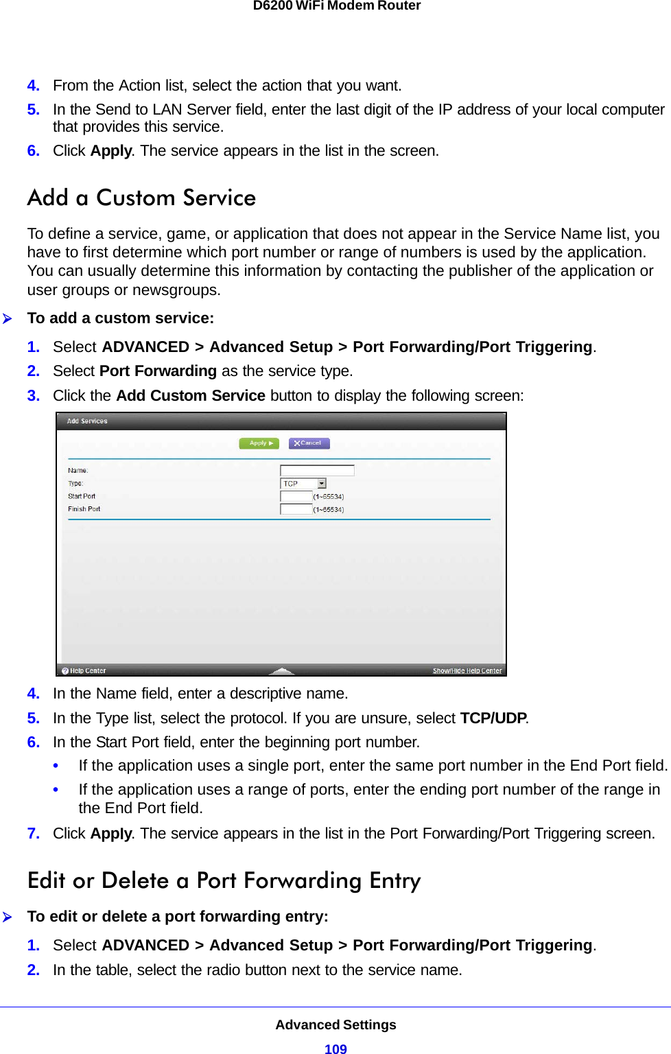 Advanced Settings109 D6200 WiFi Modem Router4. From the Action list, select the action that you want.5. In the Send to LAN Server field, enter the last digit of the IP address of your local computer that provides this service. 6. Click Apply. The service appears in the list in the screen.Add a Custom ServiceTo define a service, game, or application that does not appear in the Service Name list, you have to first determine which port number or range of numbers is used by the application. You can usually determine this information by contacting the publisher of the application or user groups or newsgroups. To add a custom service:1. Select ADVANCED &gt; Advanced Setup &gt; Port Forwarding/Port Triggering.2. Select Port Forwarding as the service type.3. Click the Add Custom Service button to display the following screen:4. In the Name field, enter a descriptive name. 5. In the Type list, select the protocol. If you are unsure, select TCP/UDP.6. In the Start Port field, enter the beginning port number. •If the application uses a single port, enter the same port number in the End Port field.•If the application uses a range of ports, enter the ending port number of the range in the End Port field.7. Click Apply. The service appears in the list in the Port Forwarding/Port Triggering screen.Edit or Delete a Port Forwarding EntryTo edit or delete a port forwarding entry:1. Select ADVANCED &gt; Advanced Setup &gt; Port Forwarding/Port Triggering.2. In the table, select the radio button next to the service name.