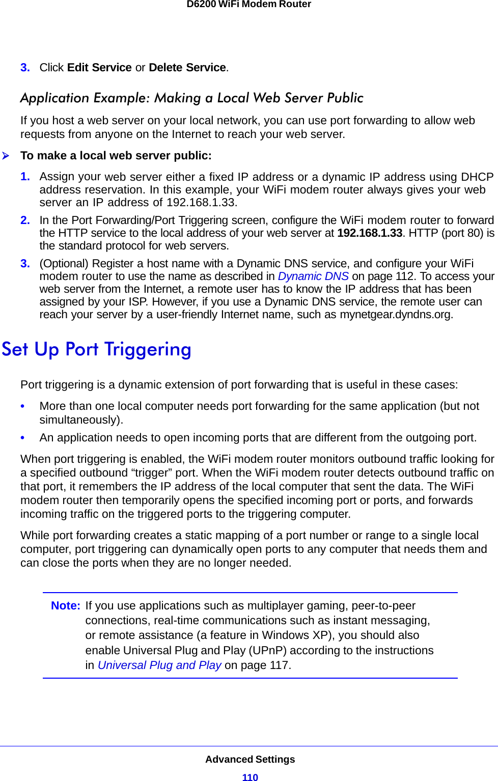 Advanced Settings110D6200 WiFi Modem Router 3. Click Edit Service or Delete Service.Application Example: Making a Local Web Server PublicIf you host a web server on your local network, you can use port forwarding to allow web requests from anyone on the Internet to reach your web server. To make a local web server public:1. Assign your web server either a fixed IP address or a dynamic IP address using DHCP address reservation. In this example, your WiFi modem router always gives your web server an IP address of 192.168.1.33. 2. In the Port Forwarding/Port Triggering screen, configure the WiFi modem router to forward the HTTP service to the local address of your web server at 192.168.1.33. HTTP (port 80) is the standard protocol for web servers.3. (Optional) Register a host name with a Dynamic DNS service, and configure your WiFi modem router to use the name as described in Dynamic DNS on page 112. To access your web server from the Internet, a remote user has to know the IP address that has been assigned by your ISP. However, if you use a Dynamic DNS service, the remote user can reach your server by a user-friendly Internet name, such as mynetgear.dyndns.org.Set Up Port TriggeringPort triggering is a dynamic extension of port forwarding that is useful in these cases:•More than one local computer needs port forwarding for the same application (but not simultaneously).•An application needs to open incoming ports that are different from the outgoing port.When port triggering is enabled, the WiFi modem router monitors outbound traffic looking for a specified outbound “trigger” port. When the WiFi modem router detects outbound traffic on that port, it remembers the IP address of the local computer that sent the data. The WiFi modem router then temporarily opens the specified incoming port or ports, and forwards incoming traffic on the triggered ports to the triggering computer. While port forwarding creates a static mapping of a port number or range to a single local computer, port triggering can dynamically open ports to any computer that needs them and can close the ports when they are no longer needed.Note: If you use applications such as multiplayer gaming, peer-to-peer connections, real-time communications such as instant messaging, or remote assistance (a feature in Windows XP), you should also enable Universal Plug and Play (UPnP) according to the instructions in Universal Plug and Play on page 117.