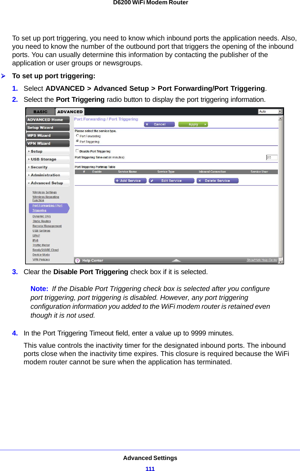 Advanced Settings111 D6200 WiFi Modem RouterTo set up port triggering, you need to know which inbound ports the application needs. Also, you need to know the number of the outbound port that triggers the opening of the inbound ports. You can usually determine this information by contacting the publisher of the application or user groups or newsgroups.To set up port triggering: 1. Select ADVANCED &gt; Advanced Setup &gt; Port Forwarding/Port Triggering.2. Select the Port Triggering radio button to display the port triggering information.3. Clear the Disable Port Triggering check box if it is selected.Note: If the Disable Port Triggering check box is selected after you configure port triggering, port triggering is disabled. However, any port triggering configuration information you added to the WiFi modem router is retained even though it is not used.4. In the Port Triggering Timeout field, enter a value up to 9999 minutes. This value controls the inactivity timer for the designated inbound ports. The inbound ports close when the inactivity time expires. This closure is required because the WiFi modem router cannot be sure when the application has terminated.