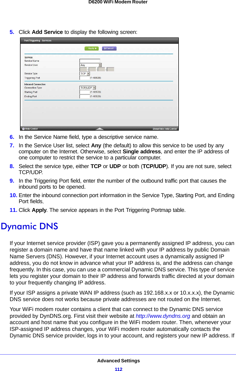 Advanced Settings112D6200 WiFi Modem Router 5. Click Add Service to display the following screen: 6. In the Service Name field, type a descriptive service name. 7. In the Service User list, select Any (the default) to allow this service to be used by any computer on the Internet. Otherwise, select Single address, and enter the IP address of one computer to restrict the service to a particular computer. 8. Select the service type, either TCP or UDP or both (TCP/UDP). If you are not sure, select TCP/UDP.9. In the Triggering Port field, enter the number of the outbound traffic port that causes the inbound ports to be opened. 10. Enter the inbound connection port information in the Service Type, Starting Port, and Ending Port fields.11. Click Apply. The service appears in the Port Triggering Portmap table. Dynamic DNSIf your Internet service provider (ISP) gave you a permanently assigned IP address, you can register a domain name and have that name linked with your IP address by public Domain Name Servers (DNS). However, if your Internet account uses a dynamically assigned IP address, you do not know in advance what your IP address is, and the address can change frequently. In this case, you can use a commercial Dynamic DNS service. This type of service lets you register your domain to their IP address and forwards traffic directed at your domain to your frequently changing IP address.If your ISP assigns a private WAN IP address (such as 192.168.x.x or 10.x.x.x), the Dynamic DNS service does not works because private addresses are not routed on the Internet.Your WiFi modem router contains a client that can connect to the Dynamic DNS service provided by DynDNS.org. First visit their website at http://www.dyndns.org and obtain an account and host name that you configure in the WiFi modem router. Then, whenever your ISP-assigned IP address changes, your WiFi modem router automatically contacts the Dynamic DNS service provider, logs in to your account, and registers your new IP address. If 