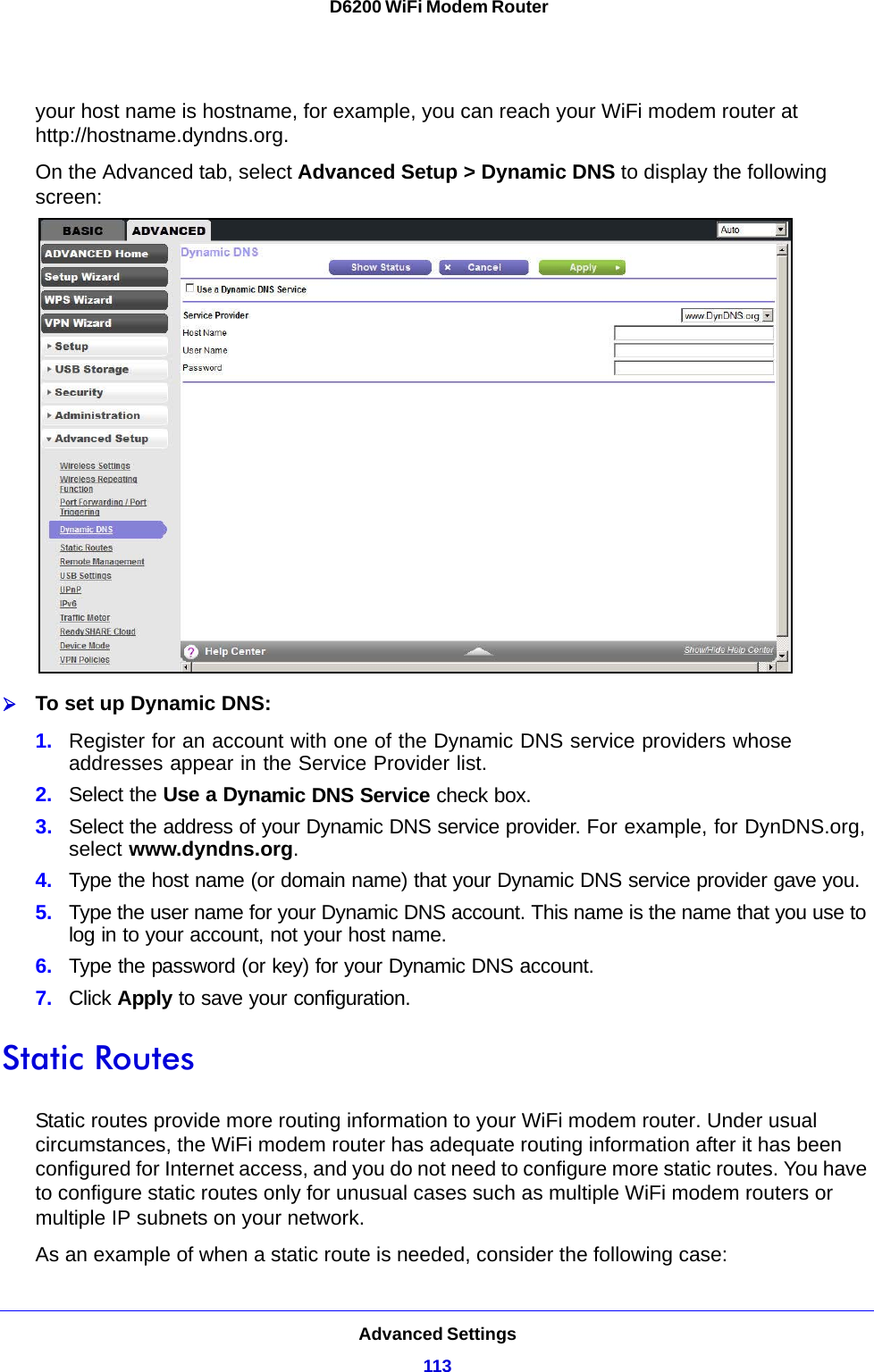 Advanced Settings113 D6200 WiFi Modem Routeryour host name is hostname, for example, you can reach your WiFi modem router at http://hostname.dyndns.org.On the Advanced tab, select Advanced Setup &gt; Dynamic DNS to display the following screen:To set up Dynamic DNS:1. Register for an account with one of the Dynamic DNS service providers whose addresses appear in the Service Provider list.2. Select the Use a Dynamic DNS Service check box. 3. Select the address of your Dynamic DNS service provider. For example, for DynDNS.org, select www.dyndns.org.4. Type the host name (or domain name) that your Dynamic DNS service provider gave you.5. Type the user name for your Dynamic DNS account. This name is the name that you use to log in to your account, not your host name.6. Type the password (or key) for your Dynamic DNS account. 7. Click Apply to save your configuration.Static RoutesStatic routes provide more routing information to your WiFi modem router. Under usual circumstances, the WiFi modem router has adequate routing information after it has been configured for Internet access, and you do not need to configure more static routes. You have to configure static routes only for unusual cases such as multiple WiFi modem routers or multiple IP subnets on your network.As an example of when a static route is needed, consider the following case: