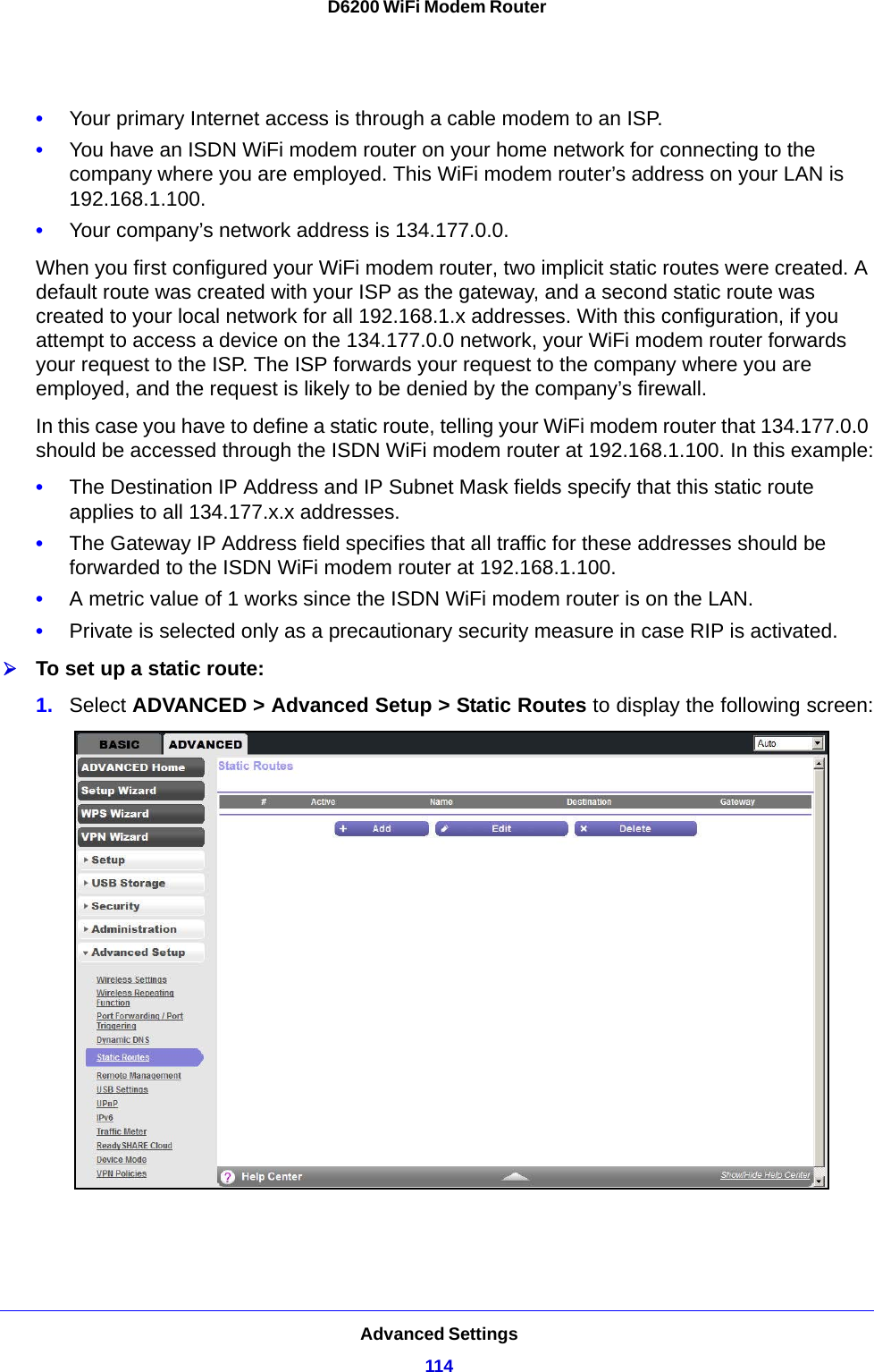 Advanced Settings114D6200 WiFi Modem Router •Your primary Internet access is through a cable modem to an ISP.•You have an ISDN WiFi modem router on your home network for connecting to the company where you are employed. This WiFi modem router’s address on your LAN is 192.168.1.100.•Your company’s network address is 134.177.0.0.When you first configured your WiFi modem router, two implicit static routes were created. A default route was created with your ISP as the gateway, and a second static route was created to your local network for all 192.168.1.x addresses. With this configuration, if you attempt to access a device on the 134.177.0.0 network, your WiFi modem router forwards your request to the ISP. The ISP forwards your request to the company where you are employed, and the request is likely to be denied by the company’s firewall.In this case you have to define a static route, telling your WiFi modem router that 134.177.0.0 should be accessed through the ISDN WiFi modem router at 192.168.1.100. In this example:•The Destination IP Address and IP Subnet Mask fields specify that this static route applies to all 134.177.x.x addresses. •The Gateway IP Address field specifies that all traffic for these addresses should be forwarded to the ISDN WiFi modem router at 192.168.1.100. •A metric value of 1 works since the ISDN WiFi modem router is on the LAN. •Private is selected only as a precautionary security measure in case RIP is activated.To set up a static route:1. Select ADVANCED &gt; Advanced Setup &gt; Static Routes to display the following screen: