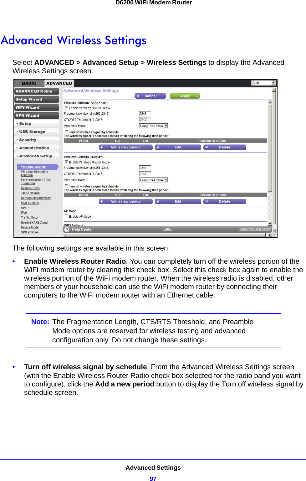 Advanced Settings97 D6200 WiFi Modem RouterAdvanced Wireless SettingsSelect ADVANCED &gt; Advanced Setup &gt; Wireless Settings to display the Advanced Wireless Settings screen:The following settings are available in this screen:•Enable Wireless Router Radio. You can completely turn off the wireless portion of the WiFi modem router by clearing this check box. Select this check box again to enable the wireless portion of the WiFi modem router. When the wireless radio is disabled, other members of your household can use the WiFi modem router by connecting their computers to the WiFi modem router with an Ethernet cable. Note: The Fragmentation Length, CTS/RTS Threshold, and Preamble Mode options are reserved for wireless testing and advanced configuration only. Do not change these settings.•Turn off wireless signal by schedule. From the Advanced Wireless Settings screen (with the Enable Wireless Router Radio check box selected for the radio band you want to configure), click the Add a new period button to display the Turn off wireless signal by schedule screen. 