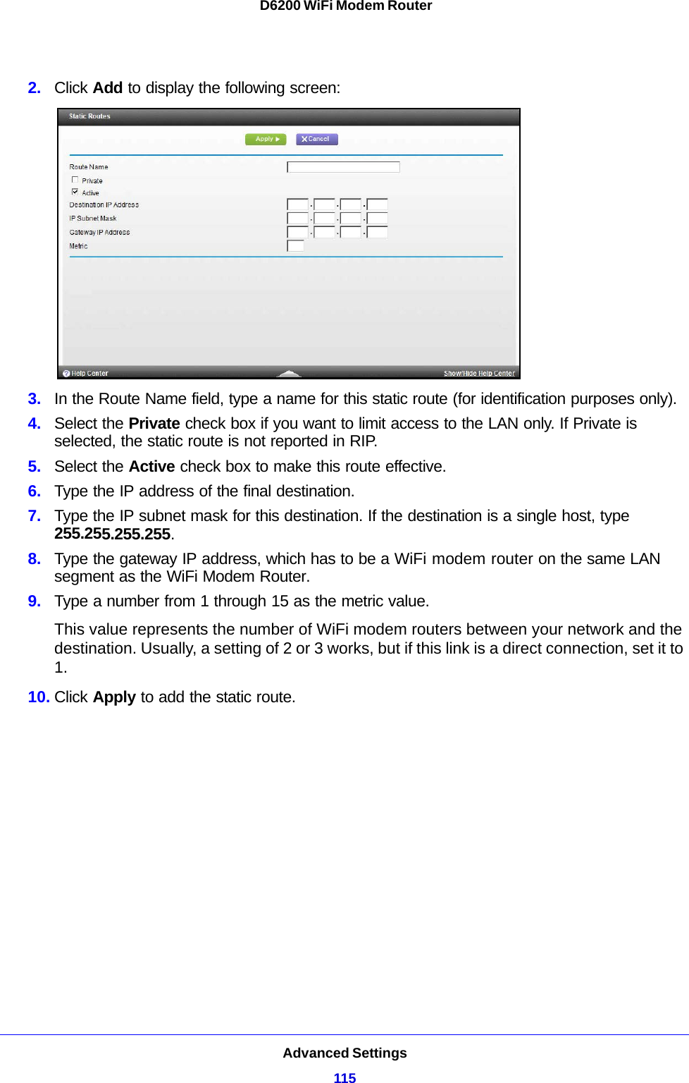 Advanced Settings115 D6200 WiFi Modem Router2. Click Add to display the following screen:3. In the Route Name field, type a name for this static route (for identification purposes only).4. Select the Private check box if you want to limit access to the LAN only. If Private is selected, the static route is not reported in RIP. 5. Select the Active check box to make this route effective. 6. Type the IP address of the final destination. 7. Type the IP subnet mask for this destination. If the destination is a single host, type 255.255.255.255. 8. Type the gateway IP address, which has to be a WiFi modem router on the same LAN segment as the WiFi Modem Router. 9. Type a number from 1 through 15 as the metric value. This value represents the number of WiFi modem routers between your network and the destination. Usually, a setting of 2 or 3 works, but if this link is a direct connection, set it to 1. 10. Click Apply to add the static route. 