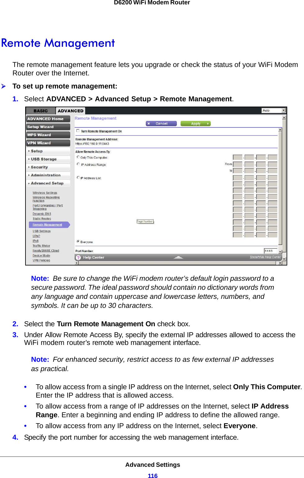 Advanced Settings116D6200 WiFi Modem Router Remote ManagementThe remote management feature lets you upgrade or check the status of your WiFi Modem Router over the Internet.To set up remote management:1. Select ADVANCED &gt; Advanced Setup &gt; Remote Management. Note: Be sure to change the WiFi modem router’s default login password to a secure password. The ideal password should contain no dictionary words from any language and contain uppercase and lowercase letters, numbers, and symbols. It can be up to 30 characters.2. Select the Turn Remote Management On check box.3. Under Allow Remote Access By, specify the external IP addresses allowed to access the WiFi modem router’s remote web management interface.Note: For enhanced security, restrict access to as few external IP addresses as practical.•To allow access from a single IP address on the Internet, select Only This Computer. Enter the IP address that is allowed access. •To allow access from a range of IP addresses on the Internet, select IP Address Range. Enter a beginning and ending IP address to define the allowed range. •To allow access from any IP address on the Internet, select Everyone. 4. Specify the port number for accessing the web management interface.