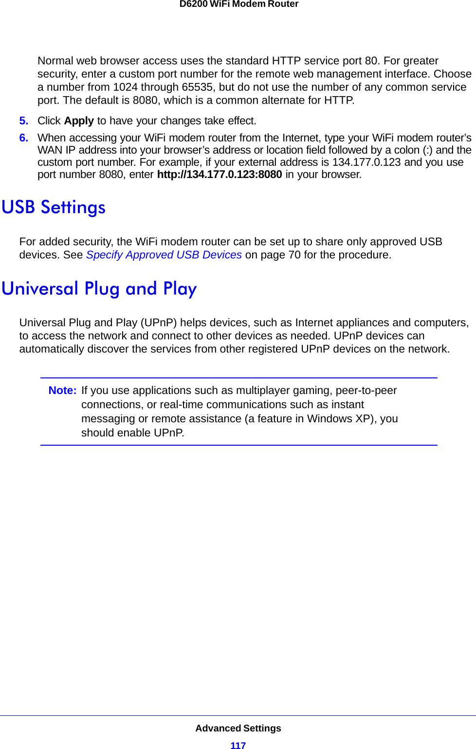 Advanced Settings117 D6200 WiFi Modem RouterNormal web browser access uses the standard HTTP service port 80. For greater security, enter a custom port number for the remote web management interface. Choose a number from 1024 through 65535, but do not use the number of any common service port. The default is 8080, which is a common alternate for HTTP.5. Click Apply to have your changes take effect.6. When accessing your WiFi modem router from the Internet, type your WiFi modem router’s WAN IP address into your browser’s address or location field followed by a colon (:) and the custom port number. For example, if your external address is 134.177.0.123 and you use port number 8080, enter http://134.177.0.123:8080 in your browser.USB SettingsFor added security, the WiFi modem router can be set up to share only approved USB devices. See Specify Approved USB Devices on page 70 for the procedure.Universal Plug and PlayUniversal Plug and Play (UPnP) helps devices, such as Internet appliances and computers, to access the network and connect to other devices as needed. UPnP devices can automatically discover the services from other registered UPnP devices on the network.Note: If you use applications such as multiplayer gaming, peer-to-peer connections, or real-time communications such as instant messaging or remote assistance (a feature in Windows XP), you should enable UPnP.