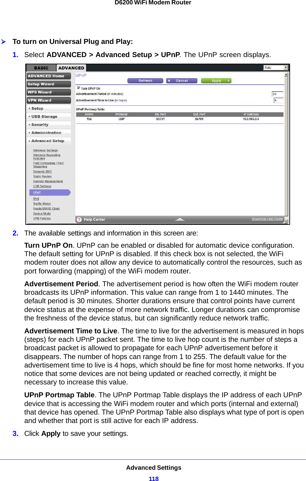 Advanced Settings118D6200 WiFi Modem Router To turn on Universal Plug and Play:1. Select ADVANCED &gt; Advanced Setup &gt; UPnP. The UPnP screen displays. 2. The available settings and information in this screen are:Turn UPnP On. UPnP can be enabled or disabled for automatic device configuration. The default setting for UPnP is disabled. If this check box is not selected, the WiFi modem router does not allow any device to automatically control the resources, such as port forwarding (mapping) of the WiFi modem router. Advertisement Period. The advertisement period is how often the WiFi modem router broadcasts its UPnP information. This value can range from 1 to 1440 minutes. The default period is 30 minutes. Shorter durations ensure that control points have current device status at the expense of more network traffic. Longer durations can compromise the freshness of the device status, but can significantly reduce network traffic.Advertisement Time to Live. The time to live for the advertisement is measured in hops (steps) for each UPnP packet sent. The time to live hop count is the number of steps a broadcast packet is allowed to propagate for each UPnP advertisement before it disappears. The number of hops can range from 1 to 255. The default value for the advertisement time to live is 4 hops, which should be fine for most home networks. If you notice that some devices are not being updated or reached correctly, it might be necessary to increase this value.UPnP Portmap Table. The UPnP Portmap Table displays the IP address of each UPnP device that is accessing the WiFi modem router and which ports (internal and external) that device has opened. The UPnP Portmap Table also displays what type of port is open and whether that port is still active for each IP address. 3. Click Apply to save your settings.