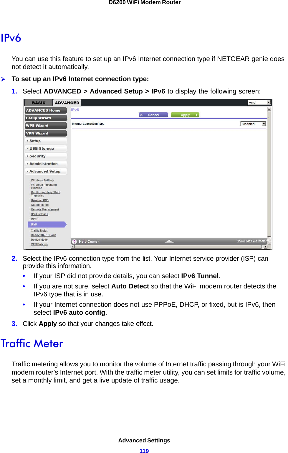 Advanced Settings119 D6200 WiFi Modem RouterIPv6You can use this feature to set up an IPv6 Internet connection type if NETGEAR genie does not detect it automatically.To set up an IPv6 Internet connection type:1. Select ADVANCED &gt; Advanced Setup &gt; IPv6 to display the following screen:2. Select the IPv6 connection type from the list. Your Internet service provider (ISP) can provide this information.•If your ISP did not provide details, you can select IPv6 Tunnel. •If you are not sure, select Auto Detect so that the WiFi modem router detects the IPv6 type that is in use.•If your Internet connection does not use PPPoE, DHCP, or fixed, but is IPv6, then select IPv6 auto config.3. Click Apply so that your changes take effect.Traffic MeterTraffic metering allows you to monitor the volume of Internet traffic passing through your WiFi modem router’s Internet port. With the traffic meter utility, you can set limits for traffic volume, set a monthly limit, and get a live update of traffic usage.