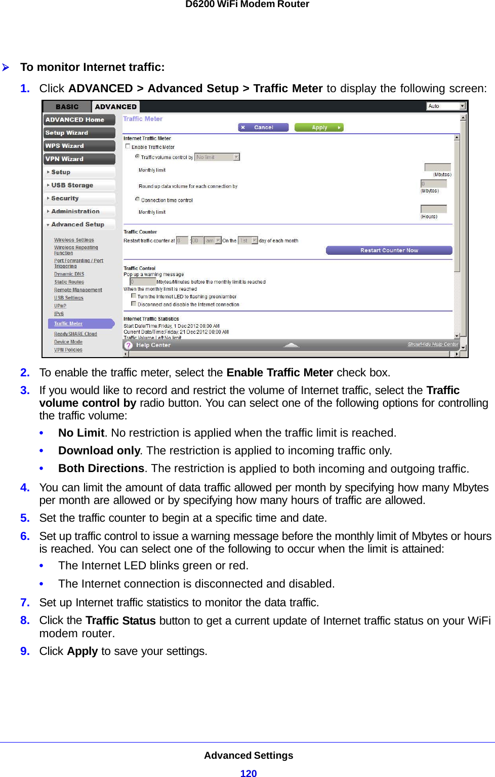 Advanced Settings120D6200 WiFi Modem Router To monitor Internet traffic:1. Click ADVANCED &gt; Advanced Setup &gt; Traffic Meter to display the following screen:2. To enable the traffic meter, select the Enable Traffic Meter check box.3. If you would like to record and restrict the volume of Internet traffic, select the Traffic volume control by radio button. You can select one of the following options for controlling the traffic volume:•No Limit. No restriction is applied when the traffic limit is reached.•Download only. The restriction is applied to incoming traffic only.•Both Directions. The restriction is applied to both incoming and outgoing traffic.4. You can limit the amount of data traffic allowed per month by specifying how many Mbytes per month are allowed or by specifying how many hours of traffic are allowed.5. Set the traffic counter to begin at a specific time and date.6. Set up traffic control to issue a warning message before the monthly limit of Mbytes or hours is reached. You can select one of the following to occur when the limit is attained:•The Internet LED blinks green or red. •The Internet connection is disconnected and disabled.7. Set up Internet traffic statistics to monitor the data traffic.8. Click the Traffic Status button to get a current update of Internet traffic status on your WiFi modem router.9. Click Apply to save your settings.