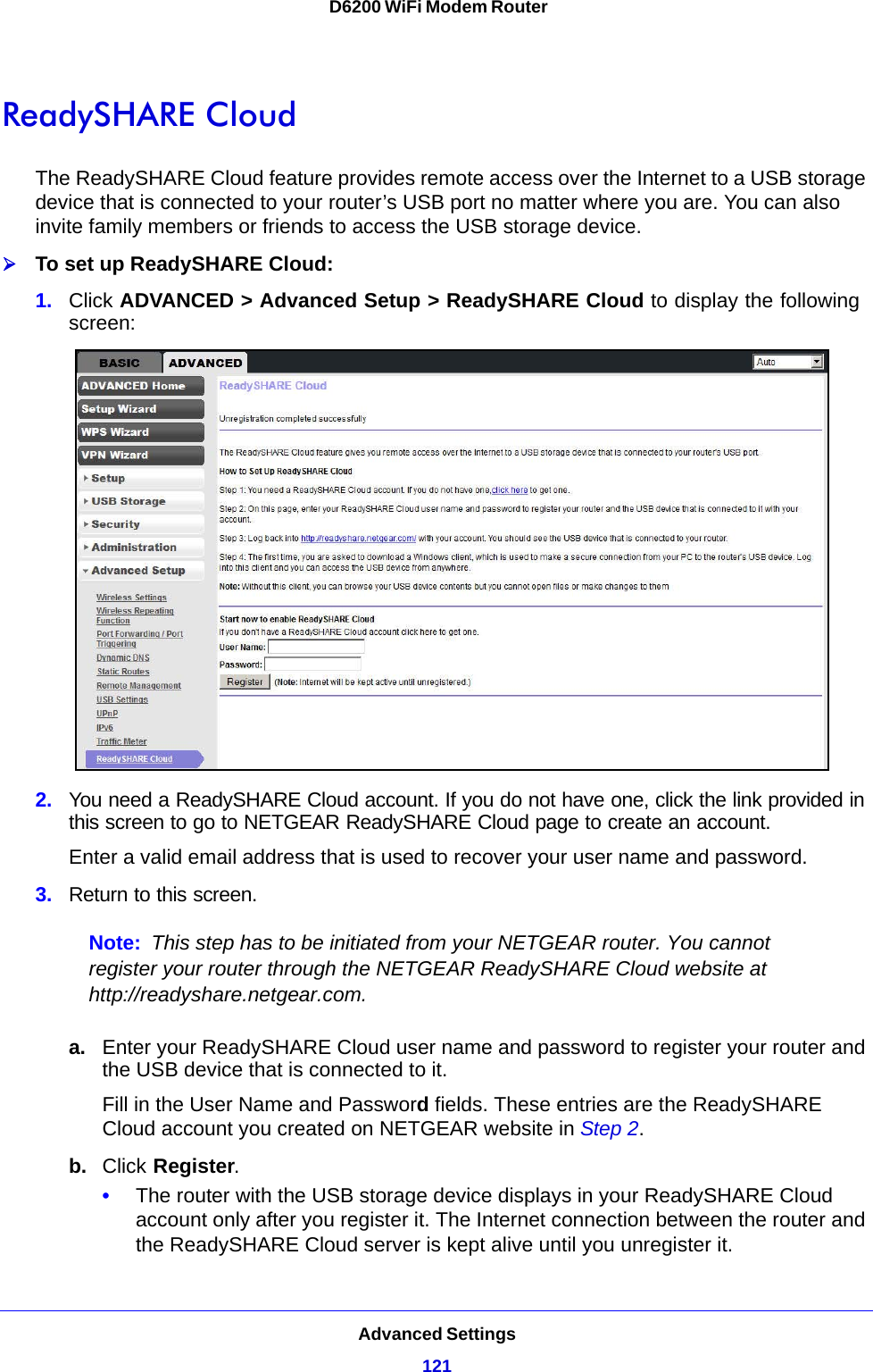 Advanced Settings121 D6200 WiFi Modem RouterReadySHARE CloudThe ReadySHARE Cloud feature provides remote access over the Internet to a USB storage device that is connected to your router’s USB port no matter where you are. You can also invite family members or friends to access the USB storage device.To set up ReadySHARE Cloud:1. Click ADVANCED &gt; Advanced Setup &gt; ReadySHARE Cloud to display the following screen:2. You need a ReadySHARE Cloud account. If you do not have one, click the link provided in this screen to go to NETGEAR ReadySHARE Cloud page to create an account.Enter a valid email address that is used to recover your user name and password.3. Return to this screen. Note: This step has to be initiated from your NETGEAR router. You cannot register your router through the NETGEAR ReadySHARE Cloud website at http://readyshare.netgear.com.a. Enter your ReadySHARE Cloud user name and password to register your router and the USB device that is connected to it.Fill in the User Name and Password fields. These entries are the ReadySHARE Cloud account you created on NETGEAR website in Step 2.b. Click Register.•The router with the USB storage device displays in your ReadySHARE Cloud account only after you register it. The Internet connection between the router and the ReadySHARE Cloud server is kept alive until you unregister it.