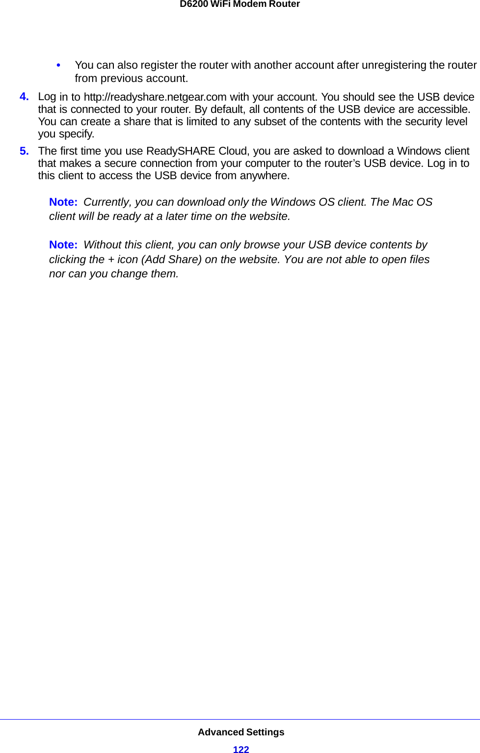 Advanced Settings122D6200 WiFi Modem Router •You can also register the router with another account after unregistering the router from previous account.4. Log in to http://readyshare.netgear.com with your account. You should see the USB device that is connected to your router. By default, all contents of the USB device are accessible. You can create a share that is limited to any subset of the contents with the security level you specify.5. The first time you use ReadySHARE Cloud, you are asked to download a Windows client that makes a secure connection from your computer to the router’s USB device. Log in to this client to access the USB device from anywhere.Note: Currently, you can download only the Windows OS client. The Mac OS client will be ready at a later time on the website.Note: Without this client, you can only browse your USB device contents by clicking the + icon (Add Share) on the website. You are not able to open files nor can you change them.