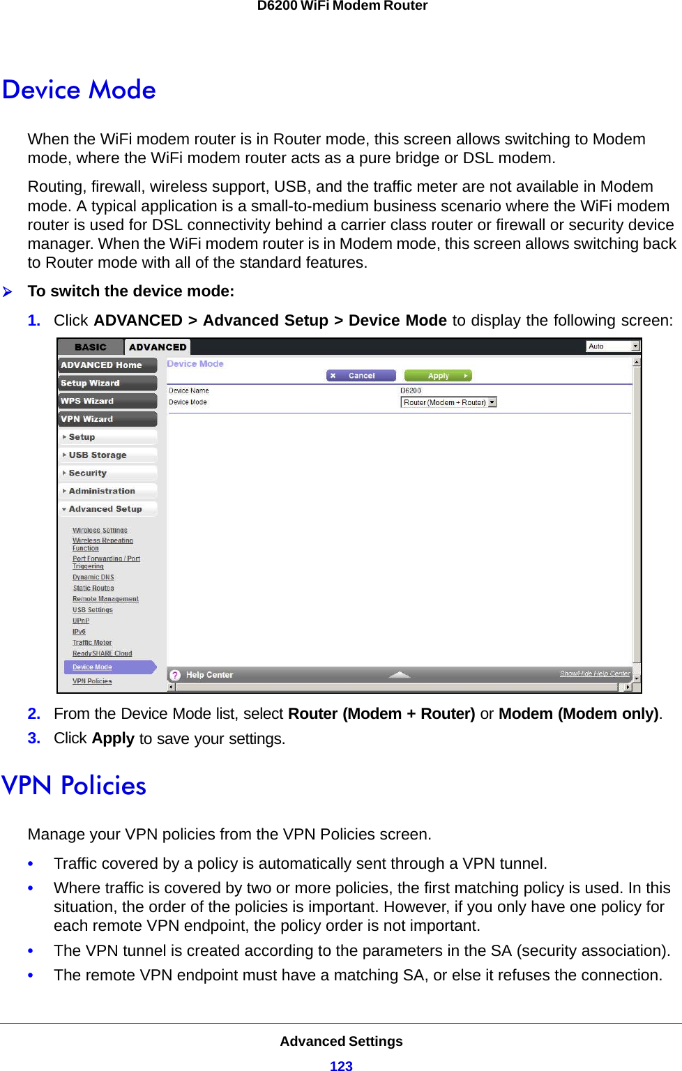 Advanced Settings123 D6200 WiFi Modem RouterDevice ModeWhen the WiFi modem router is in Router mode, this screen allows switching to Modem mode, where the WiFi modem router acts as a pure bridge or DSL modem.Routing, firewall, wireless support, USB, and the traffic meter are not available in Modem mode. A typical application is a small-to-medium business scenario where the WiFi modem router is used for DSL connectivity behind a carrier class router or firewall or security device manager. When the WiFi modem router is in Modem mode, this screen allows switching back to Router mode with all of the standard features. To switch the device mode:1. Click ADVANCED &gt; Advanced Setup &gt; Device Mode to display the following screen:2. From the Device Mode list, select Router (Modem + Router) or Modem (Modem only).3. Click Apply to save your settings.VPN PoliciesManage your VPN policies from the VPN Policies screen.•Traffic covered by a policy is automatically sent through a VPN tunnel.•Where traffic is covered by two or more policies, the first matching policy is used. In this situation, the order of the policies is important. However, if you only have one policy for each remote VPN endpoint, the policy order is not important.•The VPN tunnel is created according to the parameters in the SA (security association).•The remote VPN endpoint must have a matching SA, or else it refuses the connection.