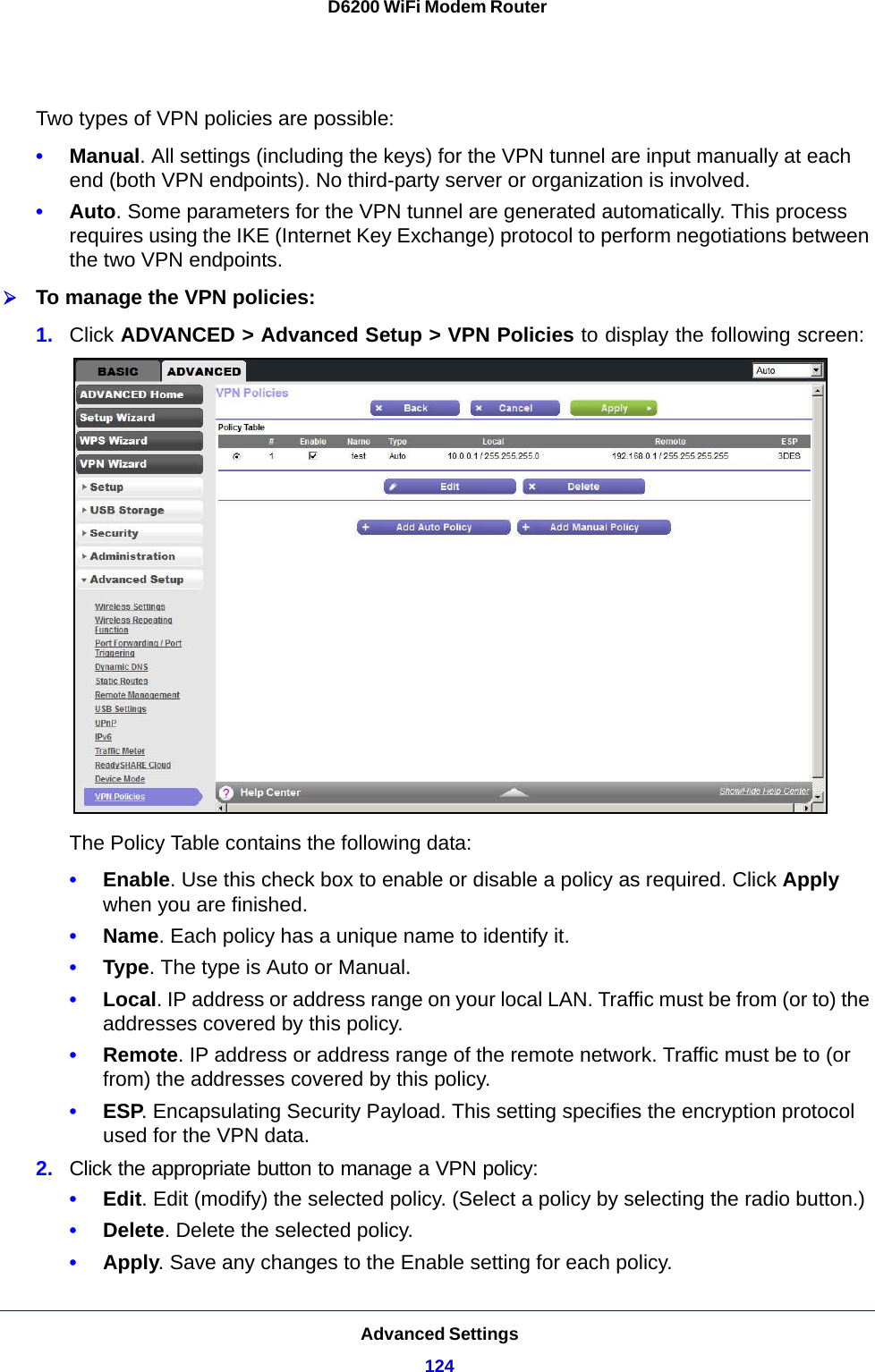 Advanced Settings124D6200 WiFi Modem Router Two types of VPN policies are possible:•Manual. All settings (including the keys) for the VPN tunnel are input manually at each end (both VPN endpoints). No third-party server or organization is involved.•Auto. Some parameters for the VPN tunnel are generated automatically. This process requires using the IKE (Internet Key Exchange) protocol to perform negotiations between the two VPN endpoints. To manage the VPN policies:1. Click ADVANCED &gt; Advanced Setup &gt; VPN Policies to display the following screen:The Policy Table contains the following data:•Enable. Use this check box to enable or disable a policy as required. Click Apply when you are finished.•Name. Each policy has a unique name to identify it.•Type. The type is Auto or Manual.•Local. IP address or address range on your local LAN. Traffic must be from (or to) the addresses covered by this policy.•Remote. IP address or address range of the remote network. Traffic must be to (or from) the addresses covered by this policy.•ESP. Encapsulating Security Payload. This setting specifies the encryption protocol used for the VPN data.2. Click the appropriate button to manage a VPN policy:•Edit. Edit (modify) the selected policy. (Select a policy by selecting the radio button.)•Delete. Delete the selected policy.•Apply. Save any changes to the Enable setting for each policy.