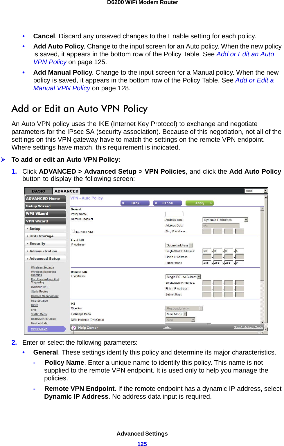 Advanced Settings125 D6200 WiFi Modem Router•Cancel. Discard any unsaved changes to the Enable setting for each policy.•Add Auto Policy. Change to the input screen for an Auto policy. When the new policy is saved, it appears in the bottom row of the Policy Table. See Add or Edit an Auto VPN Policy on page 125.•Add Manual Policy. Change to the input screen for a Manual policy. When the new policy is saved, it appears in the bottom row of the Policy Table. See Add or Edit a Manual VPN Policy on page 128.Add or Edit an Auto VPN PolicyAn Auto VPN policy uses the IKE (Internet Key Protocol) to exchange and negotiate parameters for the IPsec SA (security association). Because of this negotiation, not all of the settings on this VPN gateway have to match the settings on the remote VPN endpoint. Where settings have match, this requirement is indicated.To add or edit an Auto VPN Policy:1. Click ADVANCED &gt; Advanced Setup &gt; VPN Policies, and click the Add Auto Policy button to display the following screen:2. Enter or select the following parameters:•General. These settings identify this policy and determine its major characteristics.-     Policy Name. Enter a unique name to identify this policy. This name is not supplied to the remote VPN endpoint. It is used only to help you manage the policies.-     Remote VPN Endpoint. If the remote endpoint has a dynamic IP address, select Dynamic IP Address. No address data input is required.