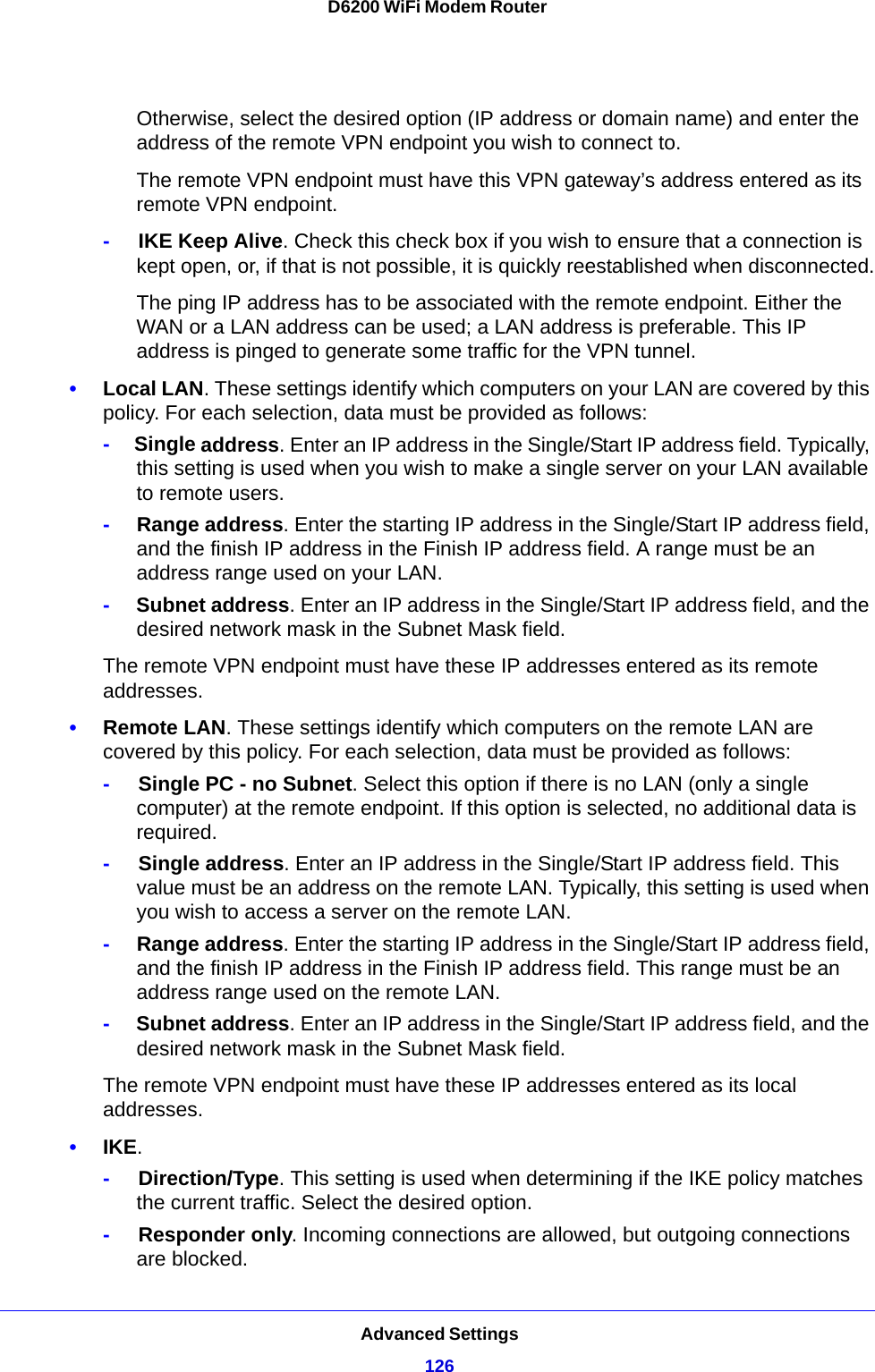 Advanced Settings126D6200 WiFi Modem Router Otherwise, select the desired option (IP address or domain name) and enter the address of the remote VPN endpoint you wish to connect to.The remote VPN endpoint must have this VPN gateway’s address entered as its remote VPN endpoint.-     IKE Keep Alive. Check this check box if you wish to ensure that a connection is kept open, or, if that is not possible, it is quickly reestablished when disconnected.The ping IP address has to be associated with the remote endpoint. Either the WAN or a LAN address can be used; a LAN address is preferable. This IP address is pinged to generate some traffic for the VPN tunnel.•Local LAN. These settings identify which computers on your LAN are covered by this policy. For each selection, data must be provided as follows:-     Single address. Enter an IP address in the Single/Start IP address field. Typically, this setting is used when you wish to make a single server on your LAN available to remote users.-     Range address. Enter the starting IP address in the Single/Start IP address field, and the finish IP address in the Finish IP address field. A range must be an address range used on your LAN.-     Subnet address. Enter an IP address in the Single/Start IP address field, and the desired network mask in the Subnet Mask field.The remote VPN endpoint must have these IP addresses entered as its remote addresses.•Remote LAN. These settings identify which computers on the remote LAN are covered by this policy. For each selection, data must be provided as follows:-     Single PC - no Subnet. Select this option if there is no LAN (only a single computer) at the remote endpoint. If this option is selected, no additional data is required.-     Single address. Enter an IP address in the Single/Start IP address field. This value must be an address on the remote LAN. Typically, this setting is used when you wish to access a server on the remote LAN.-     Range address. Enter the starting IP address in the Single/Start IP address field, and the finish IP address in the Finish IP address field. This range must be an address range used on the remote LAN.-     Subnet address. Enter an IP address in the Single/Start IP address field, and the desired network mask in the Subnet Mask field.The remote VPN endpoint must have these IP addresses entered as its local addresses.•IKE. -     Direction/Type. This setting is used when determining if the IKE policy matches the current traffic. Select the desired option.-     Responder only. Incoming connections are allowed, but outgoing connections are blocked.