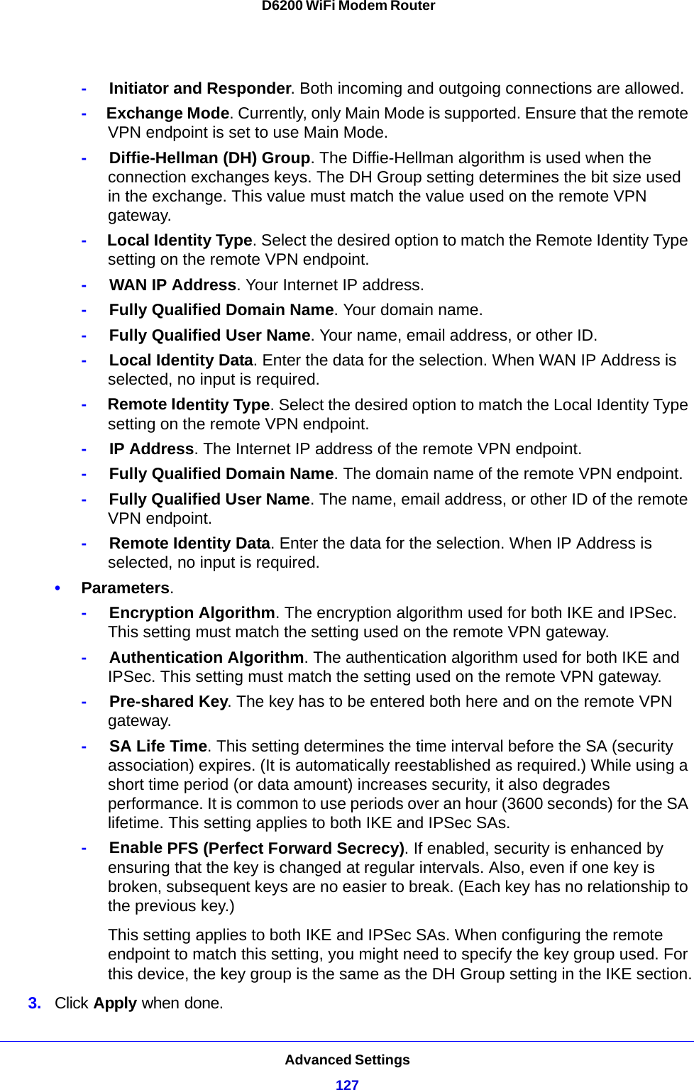 Advanced Settings127 D6200 WiFi Modem Router-     Initiator and Responder. Both incoming and outgoing connections are allowed.-     Exchange Mode. Currently, only Main Mode is supported. Ensure that the remote VPN endpoint is set to use Main Mode.-     Diffie-Hellman (DH) Group. The Diffie-Hellman algorithm is used when the connection exchanges keys. The DH Group setting determines the bit size used in the exchange. This value must match the value used on the remote VPN gateway.-     Local Identity Type. Select the desired option to match the Remote Identity Type setting on the remote VPN endpoint.-     WAN IP Address. Your Internet IP address.-     Fully Qualified Domain Name. Your domain name.-     Fully Qualified User Name. Your name, email address, or other ID.-     Local Identity Data. Enter the data for the selection. When WAN IP Address is selected, no input is required.-     Remote Identity Type. Select the desired option to match the Local Identity Type setting on the remote VPN endpoint.-     IP Address. The Internet IP address of the remote VPN endpoint.-     Fully Qualified Domain Name. The domain name of the remote VPN endpoint.-     Fully Qualified User Name. The name, email address, or other ID of the remote VPN endpoint.-     Remote Identity Data. Enter the data for the selection. When IP Address is selected, no input is required.•Parameters. -     Encryption Algorithm. The encryption algorithm used for both IKE and IPSec. This setting must match the setting used on the remote VPN gateway.-     Authentication Algorithm. The authentication algorithm used for both IKE and IPSec. This setting must match the setting used on the remote VPN gateway.-     Pre-shared Key. The key has to be entered both here and on the remote VPN gateway.-     SA Life Time. This setting determines the time interval before the SA (security association) expires. (It is automatically reestablished as required.) While using a short time period (or data amount) increases security, it also degrades performance. It is common to use periods over an hour (3600 seconds) for the SA lifetime. This setting applies to both IKE and IPSec SAs.-     Enable PFS (Perfect Forward Secrecy). If enabled, security is enhanced by ensuring that the key is changed at regular intervals. Also, even if one key is broken, subsequent keys are no easier to break. (Each key has no relationship to the previous key.)This setting applies to both IKE and IPSec SAs. When configuring the remote endpoint to match this setting, you might need to specify the key group used. For this device, the key group is the same as the DH Group setting in the IKE section.3. Click Apply when done.