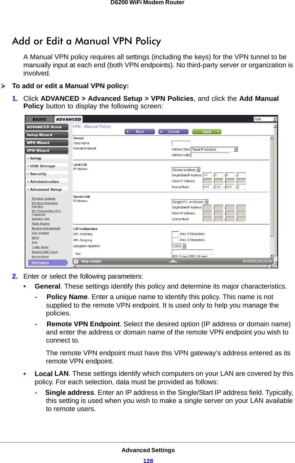 Advanced Settings128D6200 WiFi Modem Router Add or Edit a Manual VPN PolicyA Manual VPN policy requires all settings (including the keys) for the VPN tunnel to be manually input at each end (both VPN endpoints). No third-party server or organization is involved.To add or edit a Manual VPN policy:1. Click ADVANCED &gt; Advanced Setup &gt; VPN Policies, and click the Add Manual Policy button to display the following screen:2. Enter or select the following parameters:•General. These settings identify this policy and determine its major characteristics.-     Policy Name. Enter a unique name to identify this policy. This name is not supplied to the remote VPN endpoint. It is used only to help you manage the policies.-     Remote VPN Endpoint. Select the desired option (IP address or domain name) and enter the address or domain name of the remote VPN endpoint you wish to connect to.The remote VPN endpoint must have this VPN gateway’s address entered as its remote VPN endpoint.•Local LAN. These settings identify which computers on your LAN are covered by this policy. For each selection, data must be provided as follows:-     Single address. Enter an IP address in the Single/Start IP address field. Typically, this setting is used when you wish to make a single server on your LAN available to remote users.