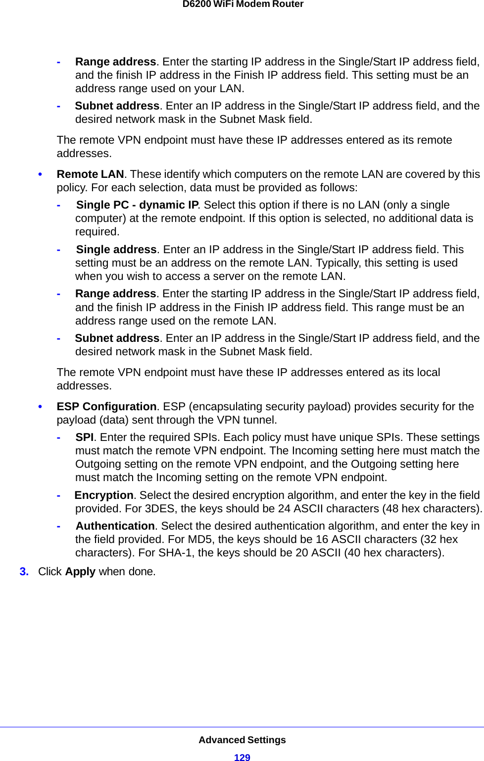 Advanced Settings129 D6200 WiFi Modem Router-     Range address. Enter the starting IP address in the Single/Start IP address field, and the finish IP address in the Finish IP address field. This setting must be an address range used on your LAN.-     Subnet address. Enter an IP address in the Single/Start IP address field, and the desired network mask in the Subnet Mask field.The remote VPN endpoint must have these IP addresses entered as its remote addresses.•Remote LAN. These identify which computers on the remote LAN are covered by this policy. For each selection, data must be provided as follows:-     Single PC - dynamic IP. Select this option if there is no LAN (only a single computer) at the remote endpoint. If this option is selected, no additional data is required.-     Single address. Enter an IP address in the Single/Start IP address field. This setting must be an address on the remote LAN. Typically, this setting is used when you wish to access a server on the remote LAN.-     Range address. Enter the starting IP address in the Single/Start IP address field, and the finish IP address in the Finish IP address field. This range must be an address range used on the remote LAN.-     Subnet address. Enter an IP address in the Single/Start IP address field, and the desired network mask in the Subnet Mask field.The remote VPN endpoint must have these IP addresses entered as its local addresses.•ESP Configuration. ESP (encapsulating security payload) provides security for the payload (data) sent through the VPN tunnel.-     SPI. Enter the required SPIs. Each policy must have unique SPIs. These settings must match the remote VPN endpoint. The Incoming setting here must match the Outgoing setting on the remote VPN endpoint, and the Outgoing setting here must match the Incoming setting on the remote VPN endpoint.-     Encryption. Select the desired encryption algorithm, and enter the key in the field provided. For 3DES, the keys should be 24 ASCII characters (48 hex characters).-     Authentication. Select the desired authentication algorithm, and enter the key in the field provided. For MD5, the keys should be 16 ASCII characters (32 hex characters). For SHA-1, the keys should be 20 ASCII (40 hex characters).3. Click Apply when done.