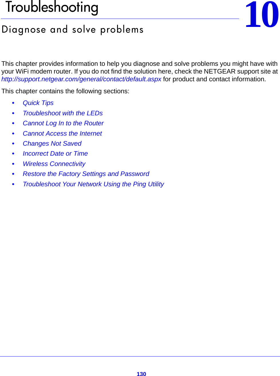 1301010.   TroubleshootingDiagnose and solve problemsThis chapter provides information to help you diagnose and solve problems you might have with your WiFi modem router. If you do not find the solution here, check the NETGEAR support site at http://support.netgear.com/general/contact/default.aspx for product and contact information.This chapter contains the following sections:•Quick Tips •Troubleshoot with the LEDs •Cannot Log In to the Router •Cannot Access the Internet •Changes Not Saved •Incorrect Date or Time •Wireless Connectivity •Restore the Factory Settings and Password •Troubleshoot Your Network Using the Ping Utility 