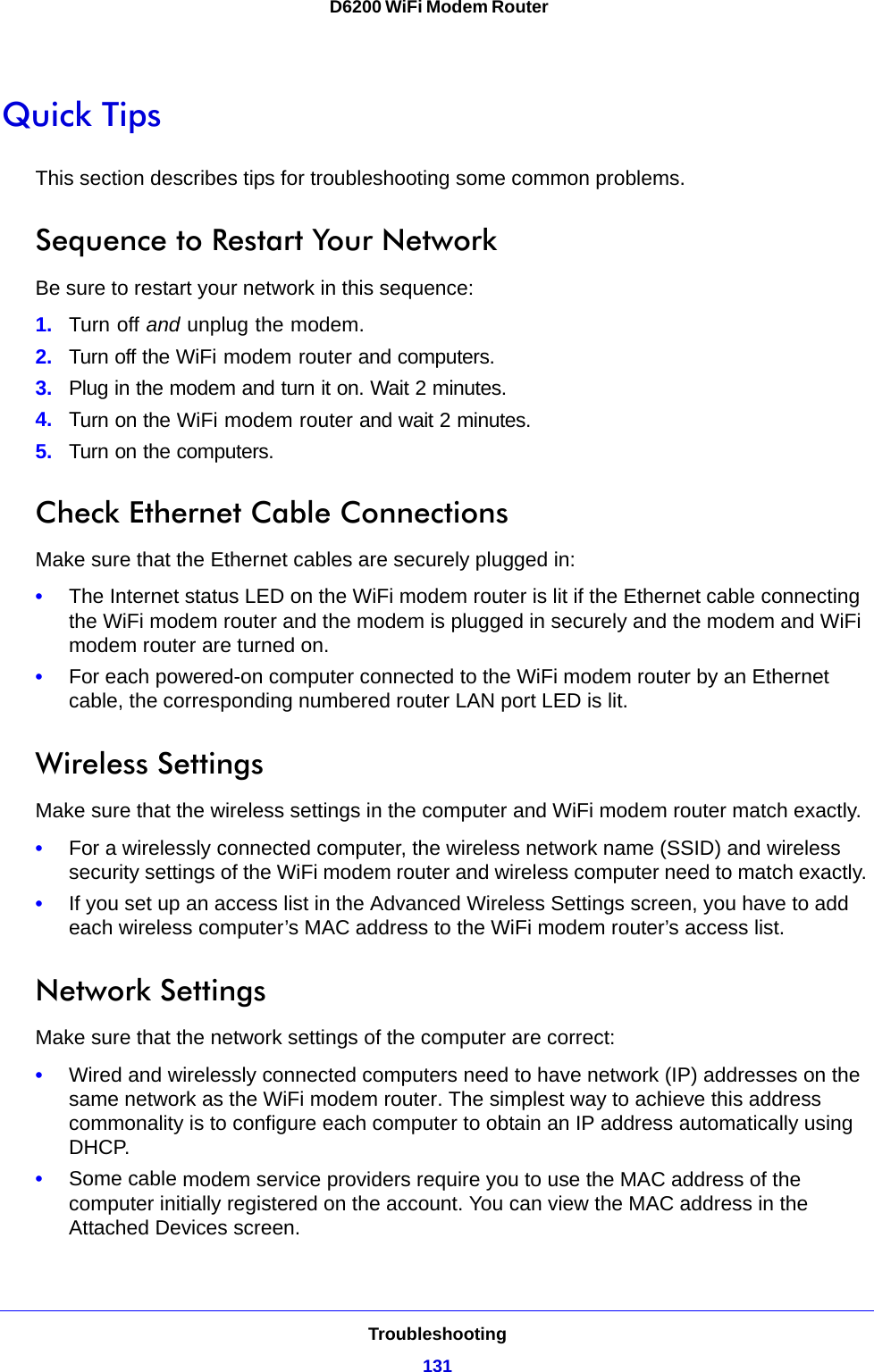 Troubleshooting131 D6200 WiFi Modem RouterQuick TipsThis section describes tips for troubleshooting some common problems.Sequence to Restart Your NetworkBe sure to restart your network in this sequence:1. Turn off and unplug the modem. 2. Turn off the WiFi modem router and computers.3. Plug in the modem and turn it on. Wait 2 minutes.4. Turn on the WiFi modem router and wait 2 minutes.5. Turn on the computers.Check Ethernet Cable ConnectionsMake sure that the Ethernet cables are securely plugged in: •The Internet status LED on the WiFi modem router is lit if the Ethernet cable connecting the WiFi modem router and the modem is plugged in securely and the modem and WiFi modem router are turned on. •For each powered-on computer connected to the WiFi modem router by an Ethernet cable, the corresponding numbered router LAN port LED is lit. Wireless SettingsMake sure that the wireless settings in the computer and WiFi modem router match exactly. •For a wirelessly connected computer, the wireless network name (SSID) and wireless security settings of the WiFi modem router and wireless computer need to match exactly. •If you set up an access list in the Advanced Wireless Settings screen, you have to add each wireless computer’s MAC address to the WiFi modem router’s access list.Network SettingsMake sure that the network settings of the computer are correct: •Wired and wirelessly connected computers need to have network (IP) addresses on the same network as the WiFi modem router. The simplest way to achieve this address commonality is to configure each computer to obtain an IP address automatically using DHCP. •Some cable modem service providers require you to use the MAC address of the computer initially registered on the account. You can view the MAC address in the Attached Devices screen.