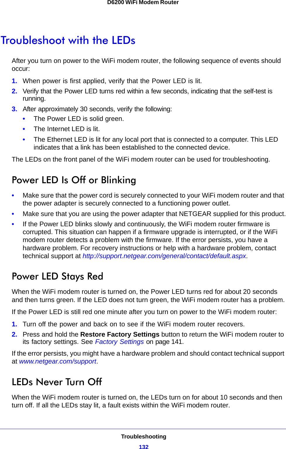 Troubleshooting132D6200 WiFi Modem Router Troubleshoot with the LEDsAfter you turn on power to the WiFi modem router, the following sequence of events should occur:1. When power is first applied, verify that the Power LED is lit.2. Verify that the Power LED turns red within a few seconds, indicating that the self-test is running.3. After approximately 30 seconds, verify the following:•The Power LED is solid green.•The Internet LED is lit.•The Ethernet LED is lit for any local port that is connected to a computer. This LED indicates that a link has been established to the connected device.The LEDs on the front panel of the WiFi modem router can be used for troubleshooting.Power LED Is Off or Blinking•Make sure that the power cord is securely connected to your WiFi modem router and that the power adapter is securely connected to a functioning power outlet. •Make sure that you are using the power adapter that NETGEAR supplied for this product.•If the Power LED blinks slowly and continuously, the WiFi modem router firmware is corrupted. This situation can happen if a firmware upgrade is interrupted, or if the WiFi modem router detects a problem with the firmware. If the error persists, you have a hardware problem. For recovery instructions or help with a hardware problem, contact technical support at http://support.netgear.com/general/contact/default.aspx.Power LED Stays RedWhen the WiFi modem router is turned on, the Power LED turns red for about 20 seconds and then turns green. If the LED does not turn green, the WiFi modem router has a problem.If the Power LED is still red one minute after you turn on power to the WiFi modem router:1. Turn off the power and back on to see if the WiFi modem router recovers.2. Press and hold the Restore Factory Settings button to return the WiFi modem router to its factory settings. See Factory Settings on page 141.If the error persists, you might have a hardware problem and should contact technical support at www.netgear.com/support.LEDs Never Turn OffWhen the WiFi modem router is turned on, the LEDs turn on for about 10 seconds and then turn off. If all the LEDs stay lit, a fault exists within the WiFi modem router.