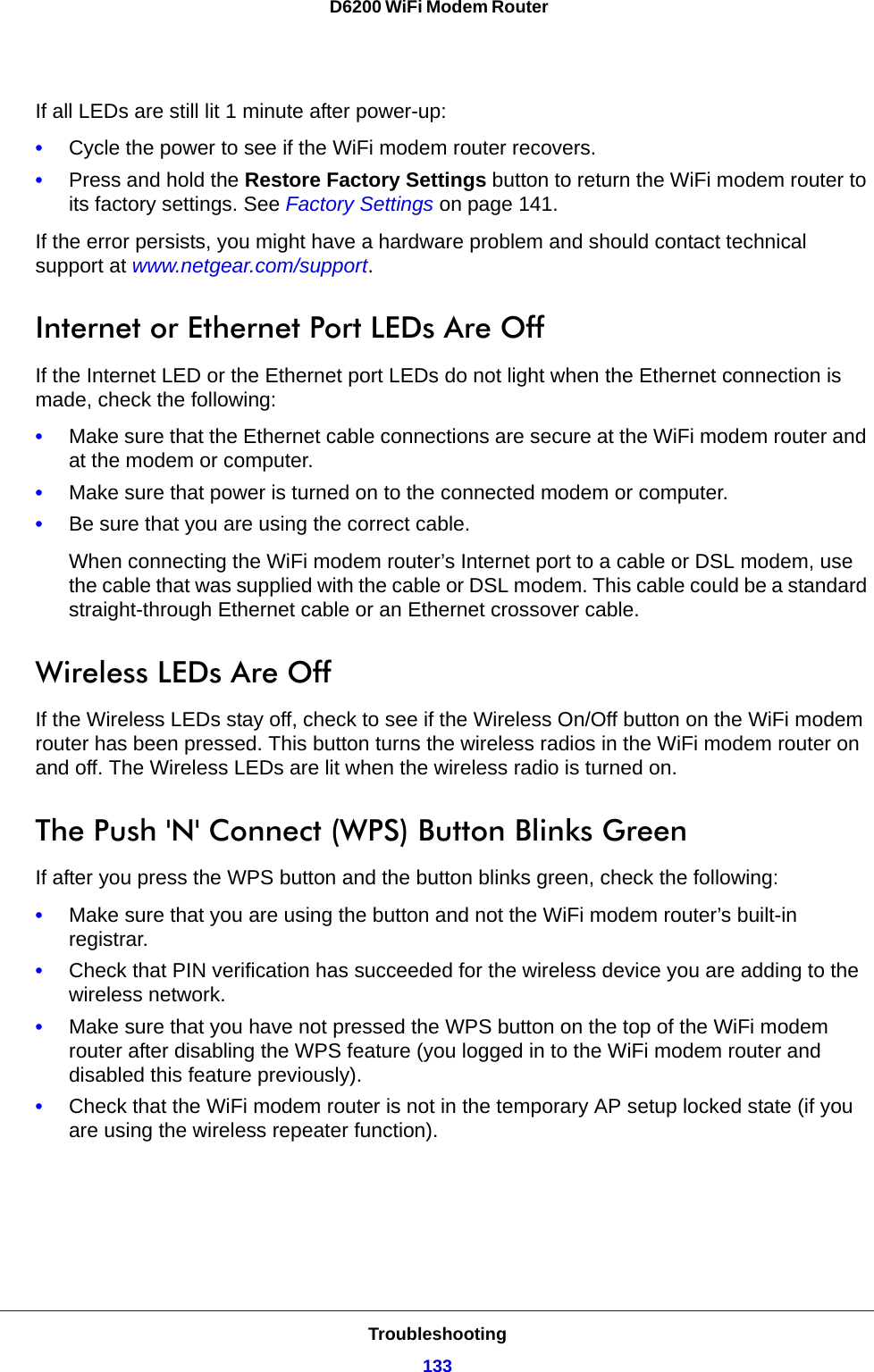 Troubleshooting133 D6200 WiFi Modem RouterIf all LEDs are still lit 1 minute after power-up:•Cycle the power to see if the WiFi modem router recovers.•Press and hold the Restore Factory Settings button to return the WiFi modem router to its factory settings. See Factory Settings on page 141.If the error persists, you might have a hardware problem and should contact technical support at www.netgear.com/support.Internet or Ethernet Port LEDs Are OffIf the Internet LED or the Ethernet port LEDs do not light when the Ethernet connection is made, check the following:•Make sure that the Ethernet cable connections are secure at the WiFi modem router and at the modem or computer.•Make sure that power is turned on to the connected modem or computer.•Be sure that you are using the correct cable.When connecting the WiFi modem router’s Internet port to a cable or DSL modem, use the cable that was supplied with the cable or DSL modem. This cable could be a standard straight-through Ethernet cable or an Ethernet crossover cable.Wireless LEDs Are OffIf the Wireless LEDs stay off, check to see if the Wireless On/Off button on the WiFi modem router has been pressed. This button turns the wireless radios in the WiFi modem router on and off. The Wireless LEDs are lit when the wireless radio is turned on.The Push &apos;N&apos; Connect (WPS) Button Blinks GreenIf after you press the WPS button and the button blinks green, check the following:•Make sure that you are using the button and not the WiFi modem router’s built-in registrar.•Check that PIN verification has succeeded for the wireless device you are adding to the wireless network.•Make sure that you have not pressed the WPS button on the top of the WiFi modem router after disabling the WPS feature (you logged in to the WiFi modem router and disabled this feature previously).•Check that the WiFi modem router is not in the temporary AP setup locked state (if you are using the wireless repeater function).