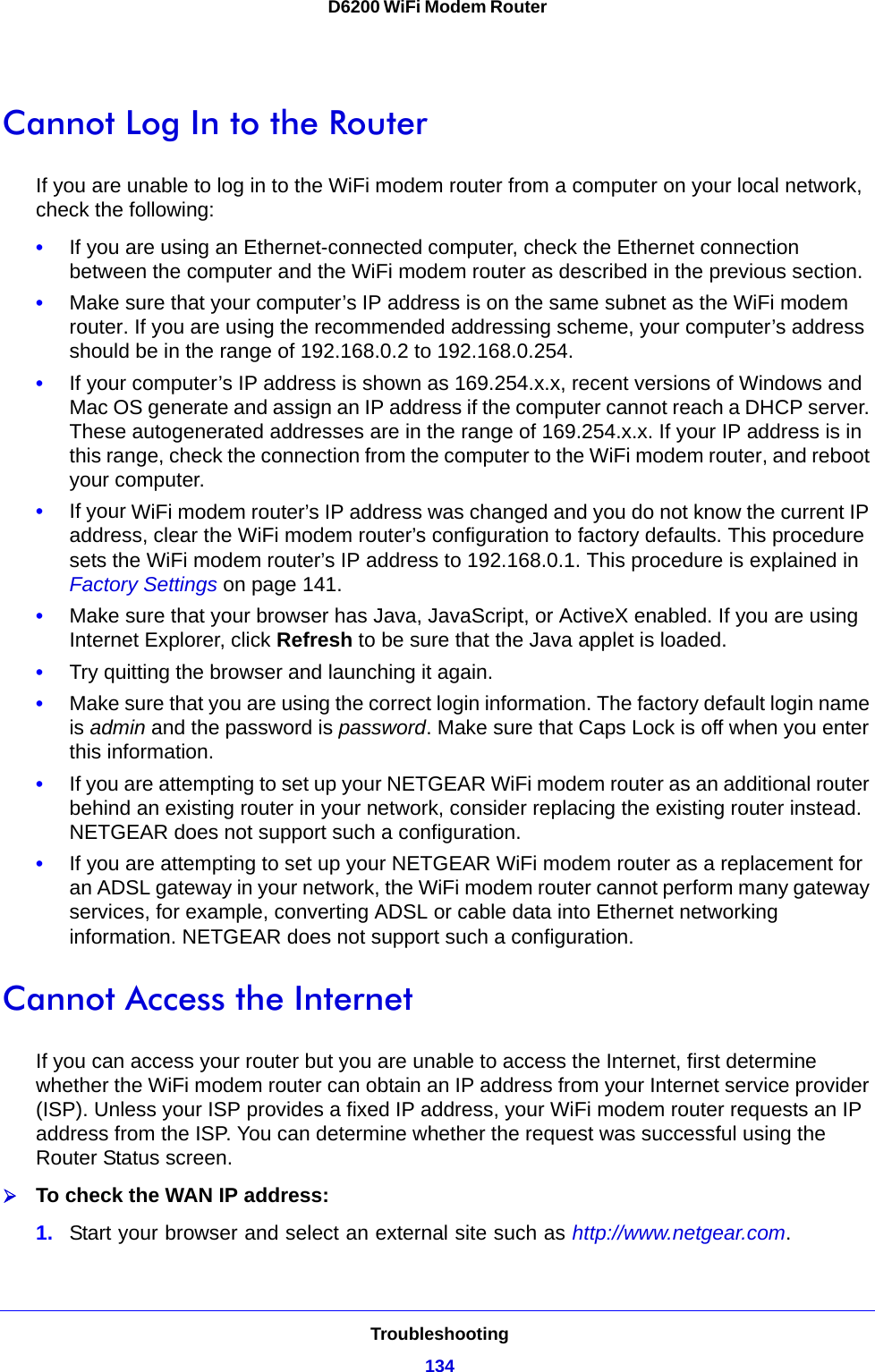 Troubleshooting134D6200 WiFi Modem Router Cannot Log In to the RouterIf you are unable to log in to the WiFi modem router from a computer on your local network, check the following:•If you are using an Ethernet-connected computer, check the Ethernet connection between the computer and the WiFi modem router as described in the previous section.•Make sure that your computer’s IP address is on the same subnet as the WiFi modem router. If you are using the recommended addressing scheme, your computer’s address should be in the range of 192.168.0.2 to 192.168.0.254. •If your computer’s IP address is shown as 169.254.x.x, recent versions of Windows and Mac OS generate and assign an IP address if the computer cannot reach a DHCP server. These autogenerated addresses are in the range of 169.254.x.x. If your IP address is in this range, check the connection from the computer to the WiFi modem router, and reboot your computer.•If your WiFi modem router’s IP address was changed and you do not know the current IP address, clear the WiFi modem router’s configuration to factory defaults. This procedure sets the WiFi modem router’s IP address to 192.168.0.1. This procedure is explained in Factory Settings on page 141.•Make sure that your browser has Java, JavaScript, or ActiveX enabled. If you are using Internet Explorer, click Refresh to be sure that the Java applet is loaded.•Try quitting the browser and launching it again.•Make sure that you are using the correct login information. The factory default login name is admin and the password is password. Make sure that Caps Lock is off when you enter this information.•If you are attempting to set up your NETGEAR WiFi modem router as an additional router behind an existing router in your network, consider replacing the existing router instead. NETGEAR does not support such a configuration.•If you are attempting to set up your NETGEAR WiFi modem router as a replacement for an ADSL gateway in your network, the WiFi modem router cannot perform many gateway services, for example, converting ADSL or cable data into Ethernet networking information. NETGEAR does not support such a configuration.Cannot Access the InternetIf you can access your router but you are unable to access the Internet, first determine whether the WiFi modem router can obtain an IP address from your Internet service provider (ISP). Unless your ISP provides a fixed IP address, your WiFi modem router requests an IP address from the ISP. You can determine whether the request was successful using the Router Status screen.To check the WAN IP address: 1. Start your browser and select an external site such as http://www.netgear.com.