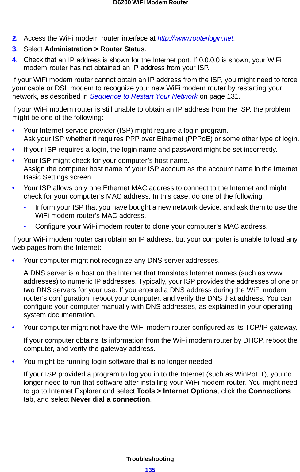 Troubleshooting135 D6200 WiFi Modem Router2. Access the WiFi modem router interface at http://www.routerlogin.net.3. Select Administration &gt; Router Status.4. Check that an IP address is shown for the Internet port. If 0.0.0.0 is shown, your WiFi modem router has not obtained an IP address from your ISP.If your WiFi modem router cannot obtain an IP address from the ISP, you might need to force your cable or DSL modem to recognize your new WiFi modem router by restarting your network, as described in Sequence to Restart Your Network on page 131.If your WiFi modem router is still unable to obtain an IP address from the ISP, the problem might be one of the following:•Your Internet service provider (ISP) might require a login program. Ask your ISP whether it requires PPP over Ethernet (PPPoE) or some other type of login.•If your ISP requires a login, the login name and password might be set incorrectly.•Your ISP might check for your computer’s host name. Assign the computer host name of your ISP account as the account name in the Internet Basic Settings screen.•Your ISP allows only one Ethernet MAC address to connect to the Internet and might check for your computer’s MAC address. In this case, do one of the following:-Inform your ISP that you have bought a new network device, and ask them to use the WiFi modem router’s MAC address.-Configure your WiFi modem router to clone your computer’s MAC address.If your WiFi modem router can obtain an IP address, but your computer is unable to load any web pages from the Internet:•Your computer might not recognize any DNS server addresses. A DNS server is a host on the Internet that translates Internet names (such as www addresses) to numeric IP addresses. Typically, your ISP provides the addresses of one or two DNS servers for your use. If you entered a DNS address during the WiFi modem router’s configuration, reboot your computer, and verify the DNS that address. You can configure your computer manually with DNS addresses, as explained in your operating system documentation.•Your computer might not have the WiFi modem router configured as its TCP/IP gateway.If your computer obtains its information from the WiFi modem router by DHCP, reboot the computer, and verify the gateway address.•You might be running login software that is no longer needed.If your ISP provided a program to log you in to the Internet (such as WinPoET), you no longer need to run that software after installing your WiFi modem router. You might need to go to Internet Explorer and select Tools &gt; Internet Options, click the Connections tab, and select Never dial a connection.