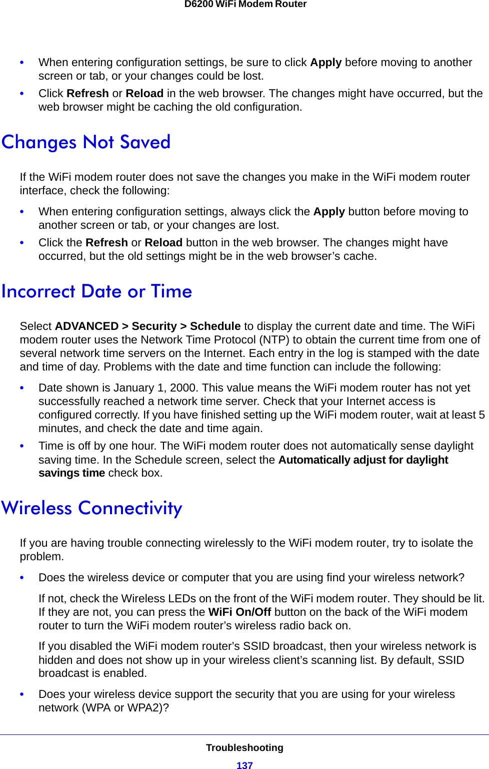 Troubleshooting137 D6200 WiFi Modem Router•When entering configuration settings, be sure to click Apply before moving to another screen or tab, or your changes could be lost.•Click Refresh or Reload in the web browser. The changes might have occurred, but the web browser might be caching the old configuration.Changes Not SavedIf the WiFi modem router does not save the changes you make in the WiFi modem router interface, check the following:•When entering configuration settings, always click the Apply button before moving to another screen or tab, or your changes are lost. •Click the Refresh or Reload button in the web browser. The changes might have occurred, but the old settings might be in the web browser’s cache.Incorrect Date or TimeSelect ADVANCED &gt; Security &gt; Schedule to display the current date and time. The WiFi modem router uses the Network Time Protocol (NTP) to obtain the current time from one of several network time servers on the Internet. Each entry in the log is stamped with the date and time of day. Problems with the date and time function can include the following:•Date shown is January 1, 2000. This value means the WiFi modem router has not yet successfully reached a network time server. Check that your Internet access is configured correctly. If you have finished setting up the WiFi modem router, wait at least 5 minutes, and check the date and time again.•Time is off by one hour. The WiFi modem router does not automatically sense daylight saving time. In the Schedule screen, select the Automatically adjust for daylight savings time check box.Wireless ConnectivityIf you are having trouble connecting wirelessly to the WiFi modem router, try to isolate the problem. •Does the wireless device or computer that you are using find your wireless network?If not, check the Wireless LEDs on the front of the WiFi modem router. They should be lit. If they are not, you can press the WiFi On/Off button on the back of the WiFi modem router to turn the WiFi modem router’s wireless radio back on.If you disabled the WiFi modem router’s SSID broadcast, then your wireless network is hidden and does not show up in your wireless client’s scanning list. By default, SSID broadcast is enabled.•Does your wireless device support the security that you are using for your wireless network (WPA or WPA2)?