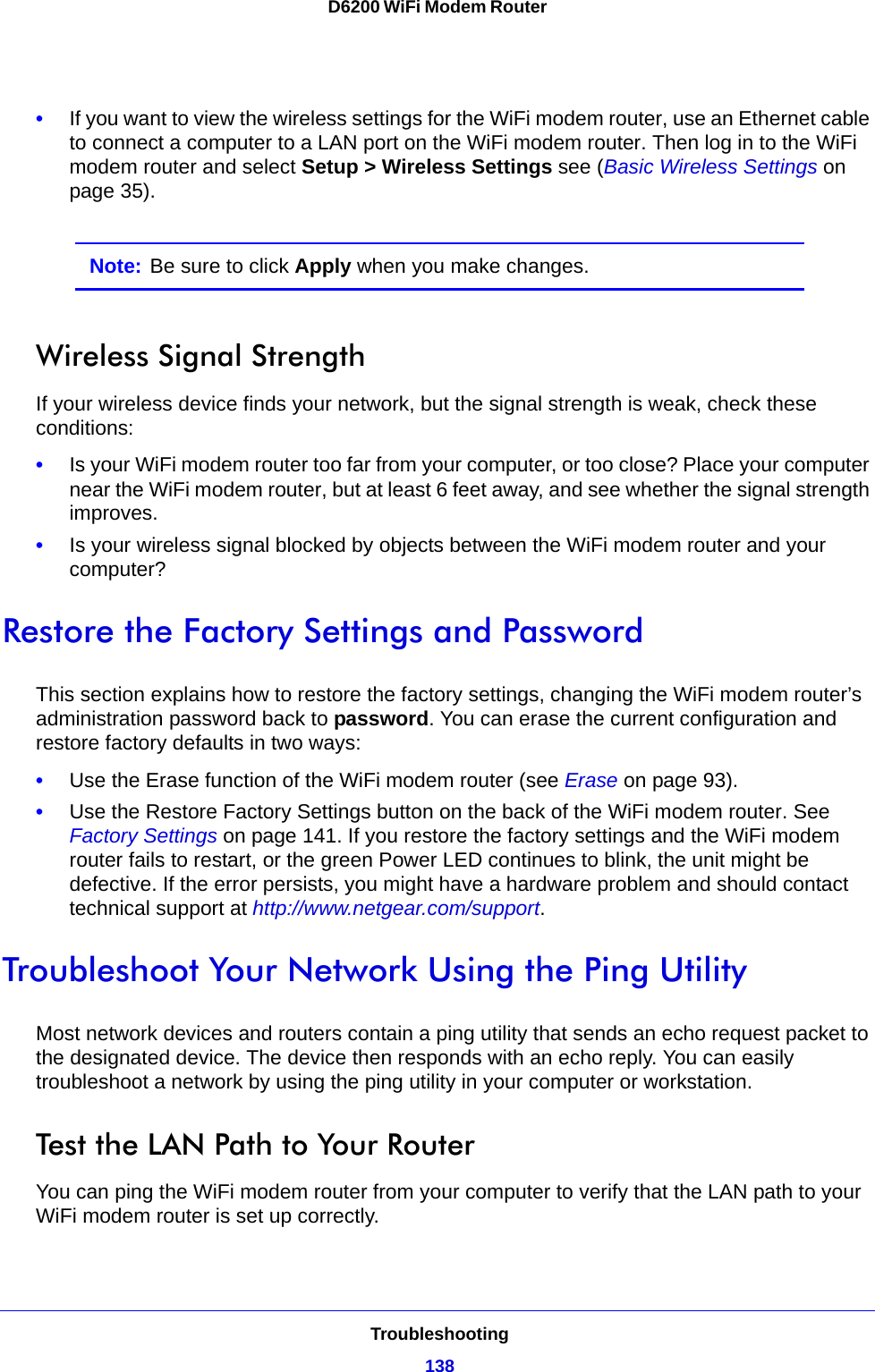 Troubleshooting138D6200 WiFi Modem Router •If you want to view the wireless settings for the WiFi modem router, use an Ethernet cable to connect a computer to a LAN port on the WiFi modem router. Then log in to the WiFi modem router and select Setup &gt; Wireless Settings see (Basic Wireless Settings on page 35). Note: Be sure to click Apply when you make changes.Wireless Signal StrengthIf your wireless device finds your network, but the signal strength is weak, check these conditions:•Is your WiFi modem router too far from your computer, or too close? Place your computer near the WiFi modem router, but at least 6 feet away, and see whether the signal strength improves.•Is your wireless signal blocked by objects between the WiFi modem router and your computer?Restore the Factory Settings and PasswordThis section explains how to restore the factory settings, changing the WiFi modem router’s administration password back to password. You can erase the current configuration and restore factory defaults in two ways:•Use the Erase function of the WiFi modem router (see Erase on page 93).•Use the Restore Factory Settings button on the back of the WiFi modem router. See Factory Settings on page 141. If you restore the factory settings and the WiFi modem router fails to restart, or the green Power LED continues to blink, the unit might be defective. If the error persists, you might have a hardware problem and should contact technical support at http://www.netgear.com/support.Troubleshoot Your Network Using the Ping UtilityMost network devices and routers contain a ping utility that sends an echo request packet to the designated device. The device then responds with an echo reply. You can easily troubleshoot a network by using the ping utility in your computer or workstation. Test the LAN Path to Your RouterYou can ping the WiFi modem router from your computer to verify that the LAN path to your WiFi modem router is set up correctly.