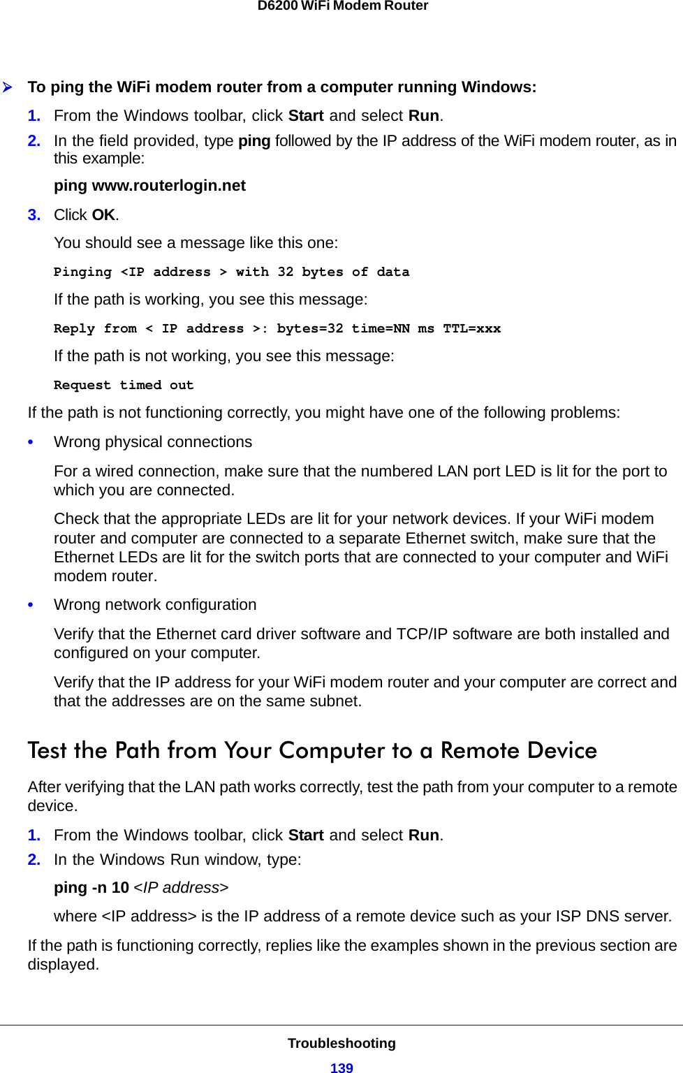 Troubleshooting139 D6200 WiFi Modem RouterTo ping the WiFi modem router from a computer running Windows:1. From the Windows toolbar, click Start and select Run.2. In the field provided, type ping followed by the IP address of the WiFi modem router, as in this example:ping www.routerlogin.net3. Click OK.You should see a message like this one:Pinging &lt;IP address &gt; with 32 bytes of dataIf the path is working, you see this message:Reply from &lt; IP address &gt;: bytes=32 time=NN ms TTL=xxxIf the path is not working, you see this message:Request timed outIf the path is not functioning correctly, you might have one of the following problems:•Wrong physical connectionsFor a wired connection, make sure that the numbered LAN port LED is lit for the port to which you are connected.Check that the appropriate LEDs are lit for your network devices. If your WiFi modem router and computer are connected to a separate Ethernet switch, make sure that the Ethernet LEDs are lit for the switch ports that are connected to your computer and WiFi modem router.•Wrong network configurationVerify that the Ethernet card driver software and TCP/IP software are both installed and configured on your computer. Verify that the IP address for your WiFi modem router and your computer are correct and that the addresses are on the same subnet.Test the Path from Your Computer to a Remote DeviceAfter verifying that the LAN path works correctly, test the path from your computer to a remote device.1. From the Windows toolbar, click Start and select Run.2. In the Windows Run window, type:ping -n 10 &lt;IP address&gt;where &lt;IP address&gt; is the IP address of a remote device such as your ISP DNS server.If the path is functioning correctly, replies like the examples shown in the previous section are displayed.