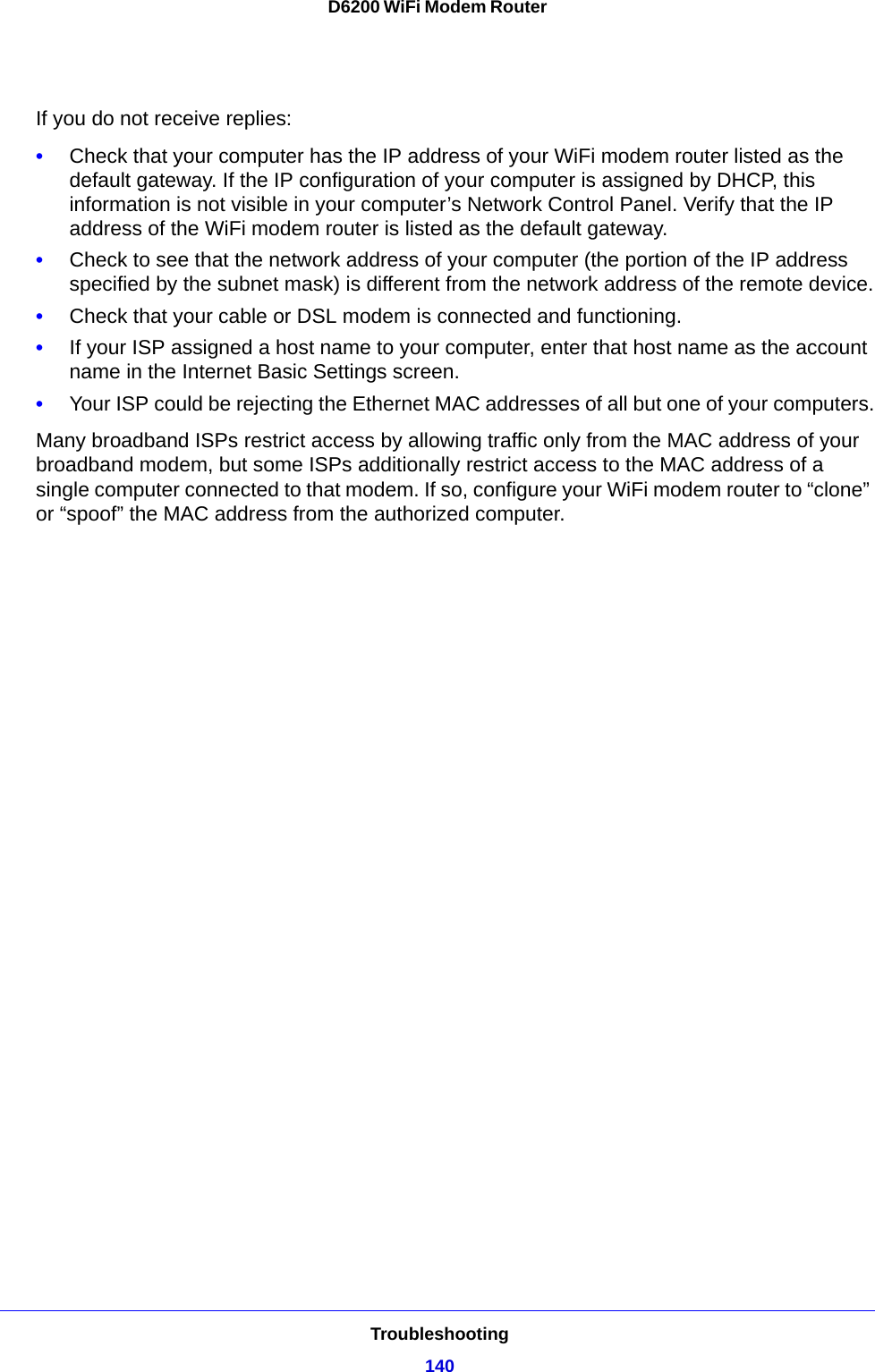 Troubleshooting140D6200 WiFi Modem Router If you do not receive replies:•Check that your computer has the IP address of your WiFi modem router listed as the default gateway. If the IP configuration of your computer is assigned by DHCP, this information is not visible in your computer’s Network Control Panel. Verify that the IP address of the WiFi modem router is listed as the default gateway.•Check to see that the network address of your computer (the portion of the IP address specified by the subnet mask) is different from the network address of the remote device.•Check that your cable or DSL modem is connected and functioning.•If your ISP assigned a host name to your computer, enter that host name as the account name in the Internet Basic Settings screen.•Your ISP could be rejecting the Ethernet MAC addresses of all but one of your computers.Many broadband ISPs restrict access by allowing traffic only from the MAC address of your broadband modem, but some ISPs additionally restrict access to the MAC address of a single computer connected to that modem. If so, configure your WiFi modem router to “clone” or “spoof” the MAC address from the authorized computer. 