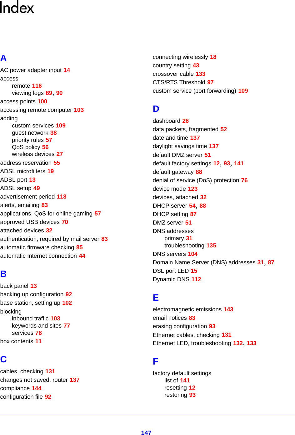 147IndexAAC power adapter input 14accessremote 116viewing logs 89, 90access points 100accessing remote computer 103addingcustom services 109guest network 38priority rules 57QoS policy 56wireless devices 27address reservation 55ADSL microfilters 19ADSL port 13ADSL setup 49advertisement period 118alerts, emailing 83applications, QoS for online gaming 57approved USB devices 70attached devices 32authentication, required by mail server 83automatic firmware checking 85automatic Internet connection 44Bback panel 13backing up configuration 92base station, setting up 102blockinginbound traffic 103keywords and sites 77services 78box contents 11Ccables, checking 131changes not saved, router 137compliance 144configuration file 92connecting wirelessly 18country setting 43crossover cable 133CTS/RTS Threshold 97custom service (port forwarding) 109Ddashboard 26data packets, fragmented 52date and time 137daylight savings time 137default DMZ server 51default factory settings 12, 93, 141default gateway 88denial of service (DoS) protection 76device mode 123devices, attached 32DHCP server 54, 88DHCP setting 87DMZ server 51DNS addressesprimary 31troubleshooting 135DNS servers 104Domain Name Server (DNS) addresses 31, 87DSL port LED 15Dynamic DNS 112Eelectromagnetic emissions 143email notices 83erasing configuration 93Ethernet cables, checking 131Ethernet LED, troubleshooting 132, 133Ffactory default settingslist of 141resetting 12restoring 93
