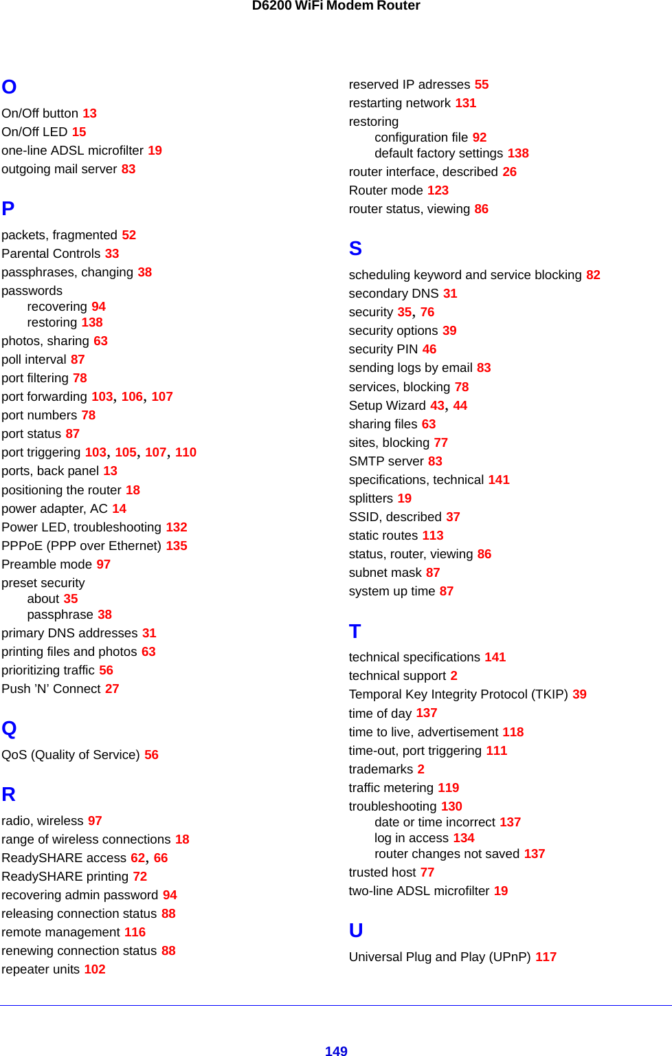 149D6200 WiFi Modem RouterOOn/Off button 13On/Off LED 15one-line ADSL microfilter 19outgoing mail server 83Ppackets, fragmented 52Parental Controls 33passphrases, changing 38passwordsrecovering 94restoring 138photos, sharing 63poll interval 87port filtering 78port forwarding 103, 106, 107port numbers 78port status 87port triggering 103, 105, 107, 110ports, back panel 13positioning the router 18power adapter, AC 14Power LED, troubleshooting 132PPPoE (PPP over Ethernet) 135Preamble mode 97preset securityabout 35passphrase 38primary DNS addresses 31printing files and photos 63prioritizing traffic 56Push ’N’ Connect 27QQoS (Quality of Service) 56Rradio, wireless 97range of wireless connections 18ReadySHARE access 62, 66ReadySHARE printing 72recovering admin password 94releasing connection status 88remote management 116renewing connection status 88repeater units 102reserved IP adresses 55restarting network 131restoringconfiguration file 92default factory settings 138router interface, described 26Router mode 123router status, viewing 86Sscheduling keyword and service blocking 82secondary DNS 31security 35, 76security options 39security PIN 46sending logs by email 83services, blocking 78Setup Wizard 43, 44sharing files 63sites, blocking 77SMTP server 83specifications, technical 141splitters 19SSID, described 37static routes 113status, router, viewing 86subnet mask 87system up time 87Ttechnical specifications 141technical support 2Temporal Key Integrity Protocol (TKIP) 39time of day 137time to live, advertisement 118time-out, port triggering 111trademarks 2traffic metering 119troubleshooting 130date or time incorrect 137log in access 134router changes not saved 137trusted host 77two-line ADSL microfilter 19UUniversal Plug and Play (UPnP) 117