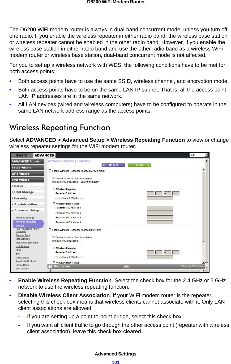 Advanced Settings101 D6200 WiFi Modem RouterThe D6200 WiFi modem router is always in dual-band concurrent mode, unless you turn off one radio. If you enable the wireless repeater in either radio band, the wireless base station or wireless repeater cannot be enabled in the other radio band. However, if you enable the wireless base station in either radio band and use the other radio band as a wireless WiFi modem router or wireless base station, dual-band concurrent mode is not affected.For you to set up a wireless network with WDS, the following conditions have to be met for both access points:•Both access points have to use the same SSID, wireless channel, and encryption mode.•Both access points have to be on the same LAN IP subnet. That is, all the access point LAN IP addresses are in the same network.•All LAN devices (wired and wireless computers) have to be configured to operate in the same LAN network address range as the access points.Wireless Repeating Function Select ADVANCED &gt; Advanced Setup &gt; Wireless Repeating Function to view or change wireless repeater settings for the WiFi modem router.•Enable Wireless Repeating Function. Select the check box for the 2.4 GHz or 5 GHz network to use the wireless repeating function.•Disable Wireless Client Association. If your WiFi modem router is the repeater, selecting this check box means that wireless clients cannot associate with it. Only LAN client associations are allowed.-If you are setting up a point-to-point bridge, select this check box. -If you want all client traffic to go through the other access point (repeater with wireless client association), leave this check box cleared.