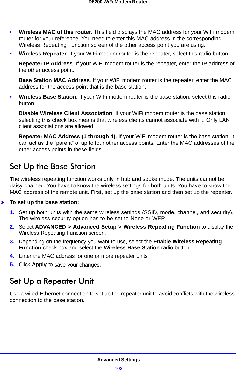 Advanced Settings102D6200 WiFi Modem Router •Wireless MAC of this router. This field displays the MAC address for your WiFi modem router for your reference. You need to enter this MAC address in the corresponding Wireless Repeating Function screen of the other access point you are using.•Wireless Repeater. If your WiFi modem router is the repeater, select this radio button.Repeater IP Address. If your WiFi modem router is the repeater, enter the IP address of the other access point.Base Station MAC Address. If your WiFi modem router is the repeater, enter the MAC address for the access point that is the base station.•Wireless Base Station. If your WiFi modem router is the base station, select this radio button.Disable Wireless Client Association. If your WiFi modem router is the base station, selecting this check box means that wireless clients cannot associate with it. Only LAN client associations are allowed.Repeater MAC Address (1 through 4). If your WiFi modem router is the base station, it can act as the “parent” of up to four other access points. Enter the MAC addresses of the other access points in these fields.Set Up the Base Station The wireless repeating function works only in hub and spoke mode. The units cannot be daisy-chained. You have to know the wireless settings for both units. You have to know the MAC address of the remote unit. First, set up the base station and then set up the repeater.To set up the base station:1. Set up both units with the same wireless settings (SSID, mode, channel, and security). The wireless security option has to be set to None or WEP.2. Select ADVANCED &gt; Advanced Setup &gt; Wireless Repeating Function to display the Wireless Repeating Function screen.3. Depending on the frequency you want to use, select the Enable Wireless Repeating Function check box and select the Wireless Base Station radio button.4. Enter the MAC address for one or more repeater units.5. Click Apply to save your changes.Set Up a Repeater UnitUse a wired Ethernet connection to set up the repeater unit to avoid conflicts with the wireless connection to the base station.