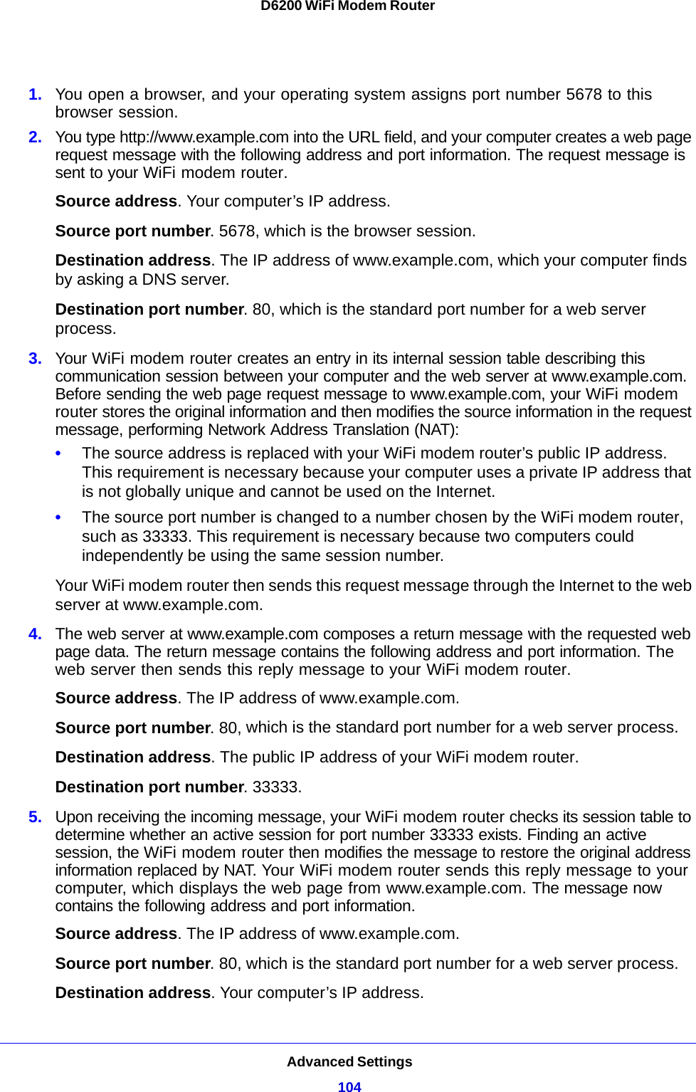 Advanced Settings104D6200 WiFi Modem Router 1. You open a browser, and your operating system assigns port number 5678 to this browser session. 2. You type http://www.example.com into the URL field, and your computer creates a web page request message with the following address and port information. The request message is sent to your WiFi modem router.Source address. Your computer’s IP address.Source port number. 5678, which is the browser session. Destination address. The IP address of www.example.com, which your computer finds by asking a DNS server.Destination port number. 80, which is the standard port number for a web server process.3. Your WiFi modem router creates an entry in its internal session table describing this communication session between your computer and the web server at www.example.com. Before sending the web page request message to www.example.com, your WiFi modem router stores the original information and then modifies the source information in the request message, performing Network Address Translation (NAT):•The source address is replaced with your WiFi modem router’s public IP address. This requirement is necessary because your computer uses a private IP address that is not globally unique and cannot be used on the Internet.•The source port number is changed to a number chosen by the WiFi modem router, such as 33333. This requirement is necessary because two computers could independently be using the same session number.Your WiFi modem router then sends this request message through the Internet to the web server at www.example.com.4. The web server at www.example.com composes a return message with the requested web page data. The return message contains the following address and port information. The web server then sends this reply message to your WiFi modem router.Source address. The IP address of www.example.com.Source port number. 80, which is the standard port number for a web server process.Destination address. The public IP address of your WiFi modem router.Destination port number. 33333.5. Upon receiving the incoming message, your WiFi modem router checks its session table to determine whether an active session for port number 33333 exists. Finding an active session, the WiFi modem router then modifies the message to restore the original address information replaced by NAT. Your WiFi modem router sends this reply message to your computer, which displays the web page from www.example.com. The message now contains the following address and port information.Source address. The IP address of www.example.com.Source port number. 80, which is the standard port number for a web server process.Destination address. Your computer’s IP address.