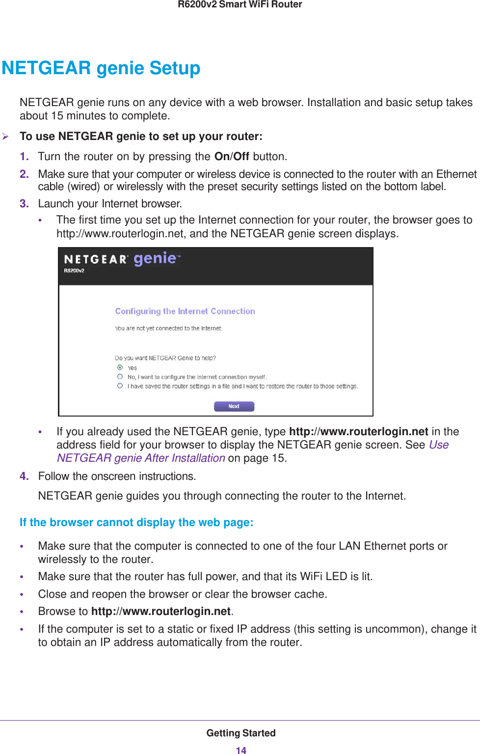 Getting Started14R6200v2 Smart WiFi Router NETGEAR genie SetupNETGEAR genie runs on any device with a web browser. Installation and basic setup takes about 15  minutes to complete. To use NETGEAR genie to set up your router:1. Turn the router on by pressing the On/Off button. 2. Make sure that your computer or wireless device is connected to the router with an Ethernet cable (wired) or wirelessly with the preset security settings listed on the bottom label.3. Launch your Internet browser.•The first time you set up the Internet connection for your router, the browser goes to http://www.routerlogin.net, and the NETGEAR genie screen displays.•If you already used the NETGEAR genie, type http://www.routerlogin.net in the address field for your browser to display the NETGEAR genie screen. See Use NETGEAR genie After Installation on page  15.4. Follow the onscreen instructions.NETGEAR genie guides you through connecting the router to the Internet. If the browser cannot display the web page: •Make sure that the computer is connected to one of the four LAN Ethernet ports or wirelessly to the router.•Make sure that the router has full power, and that its WiFi LED is lit.•Close and reopen the browser or clear the browser cache.•Browse to http://www.routerlogin.net.•If the computer is set to a static or fixed IP address (this setting is uncommon), change it to obtain an IP address automatically from the router.