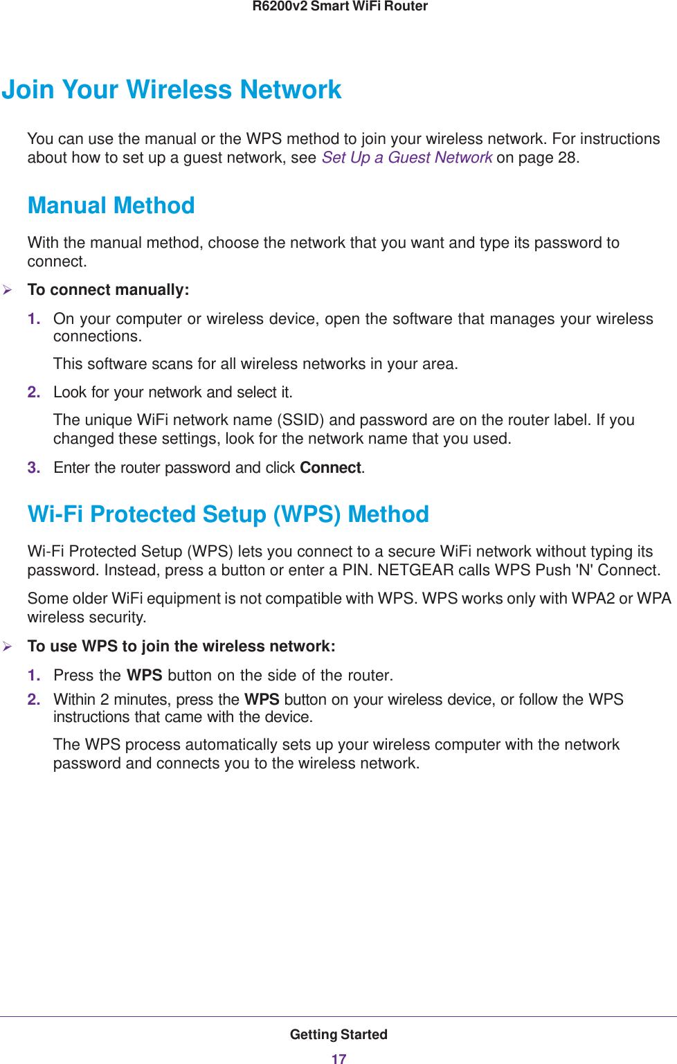 Getting Started17 R6200v2 Smart WiFi RouterJoin Your Wireless NetworkYou can use the manual or the WPS method to join your wireless network. For instructions about how to set up a guest network, see Set Up a Guest Network on page  28.Manual MethodWith the manual method, choose the network that you want and type its password to connect.To connect manually:1. On your computer or wireless device, open the software that manages your wireless connections. This software scans for all wireless networks in your area.2. Look for your network and select it. The unique WiFi network name (SSID) and password are on the router label. If you changed these settings, look for the network name that you used.3. Enter the router password and click Connect.Wi-Fi Protected Setup (WPS) MethodWi-Fi Protected Setup (WPS) lets you connect to a secure WiFi network without typing its password. Instead, press a button or enter a PIN. NETGEAR calls WPS Push &apos;N&apos; Connect.Some older WiFi equipment is not compatible with WPS. WPS works only with WPA2 or WPA wireless security.To use WPS to join the wireless network:1. Press the WPS button on the side of the router.2. Within 2 minutes, press the WPS button on your wireless device, or follow the WPS instructions that came with the device. The WPS process automatically sets up your wireless computer with the network password and connects you to the wireless network.