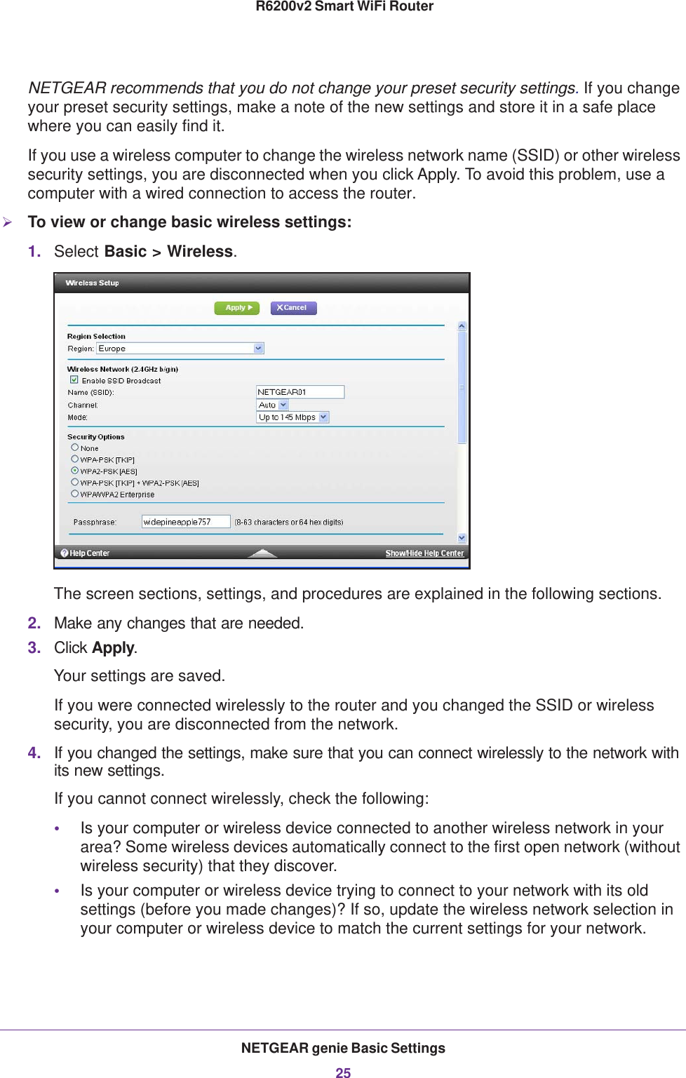 NETGEAR genie Basic Settings25 R6200v2 Smart WiFi RouterNETGEAR recommends that you do not change your preset security settings. If you change your preset security settings, make a note of the new settings and store it in a safe place where you can easily find it.If you use a wireless computer to change the wireless network name (SSID) or other wireless security settings, you are disconnected when you click Apply. To avoid this problem, use a computer with a wired connection to access the router.To view or change basic wireless settings:1. Select Basic &gt; Wireless.The screen sections, settings, and procedures are explained in the following sections.2. Make any changes that are needed.3. Click Apply.Your settings are saved.If you were connected wirelessly to the router and you changed the SSID or wireless security, you are disconnected from the network.4. If you changed the settings, make sure that you can connect wirelessly to the network with its new settings. If you cannot connect wirelessly, check the following:•Is your computer or wireless device connected to another wireless network in your area? Some wireless devices automatically connect to the first open network (without wireless security) that they discover.•Is your computer or wireless device trying to connect to your network with its old settings (before you made changes)? If so, update the wireless network selection in your computer or wireless device to match the current settings for your network.