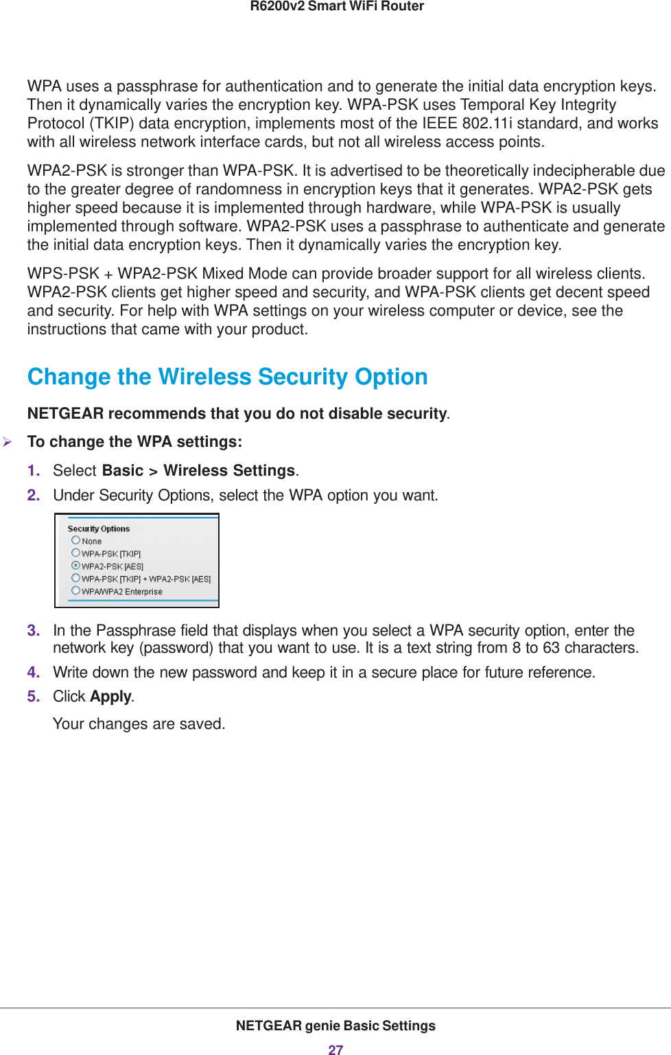 NETGEAR genie Basic Settings27 R6200v2 Smart WiFi RouterWPA uses a passphrase for authentication and to generate the initial data encryption keys. Then it dynamically varies the encryption key. WPA-PSK uses Temporal Key Integrity Protocol (TKIP) data encryption, implements most of the IEEE 802.11i standard, and works with all wireless network interface cards, but not all wireless access points. WPA2-PSK is stronger than WPA-PSK. It is advertised to be theoretically indecipherable due to the greater degree of randomness in encryption keys that it generates. WPA2-PSK gets higher speed because it is implemented through hardware, while WPA-PSK is usually implemented through software. WPA2-PSK uses a passphrase to authenticate and generate the initial data encryption keys. Then it dynamically varies the encryption key. WPS-PSK + WPA2-PSK Mixed Mode can provide broader support for all wireless clients. WPA2-PSK clients get higher speed and security, and WPA-PSK clients get decent speed and security. For help with WPA settings on your wireless computer or device, see the instructions that came with your product.Change the Wireless Security OptionNETGEAR recommends that you do not disable security.To change the WPA settings:1. Select Basic &gt; Wireless Settings.2. Under Security Options, select the WPA option you want.3. In the Passphrase field that displays when you select a WPA security option, enter the network key (password) that you want to use. It is a text string from 8 to 63 characters.4. Write down the new password and keep it in a secure place for future reference.5. Click Apply.Your changes are saved.