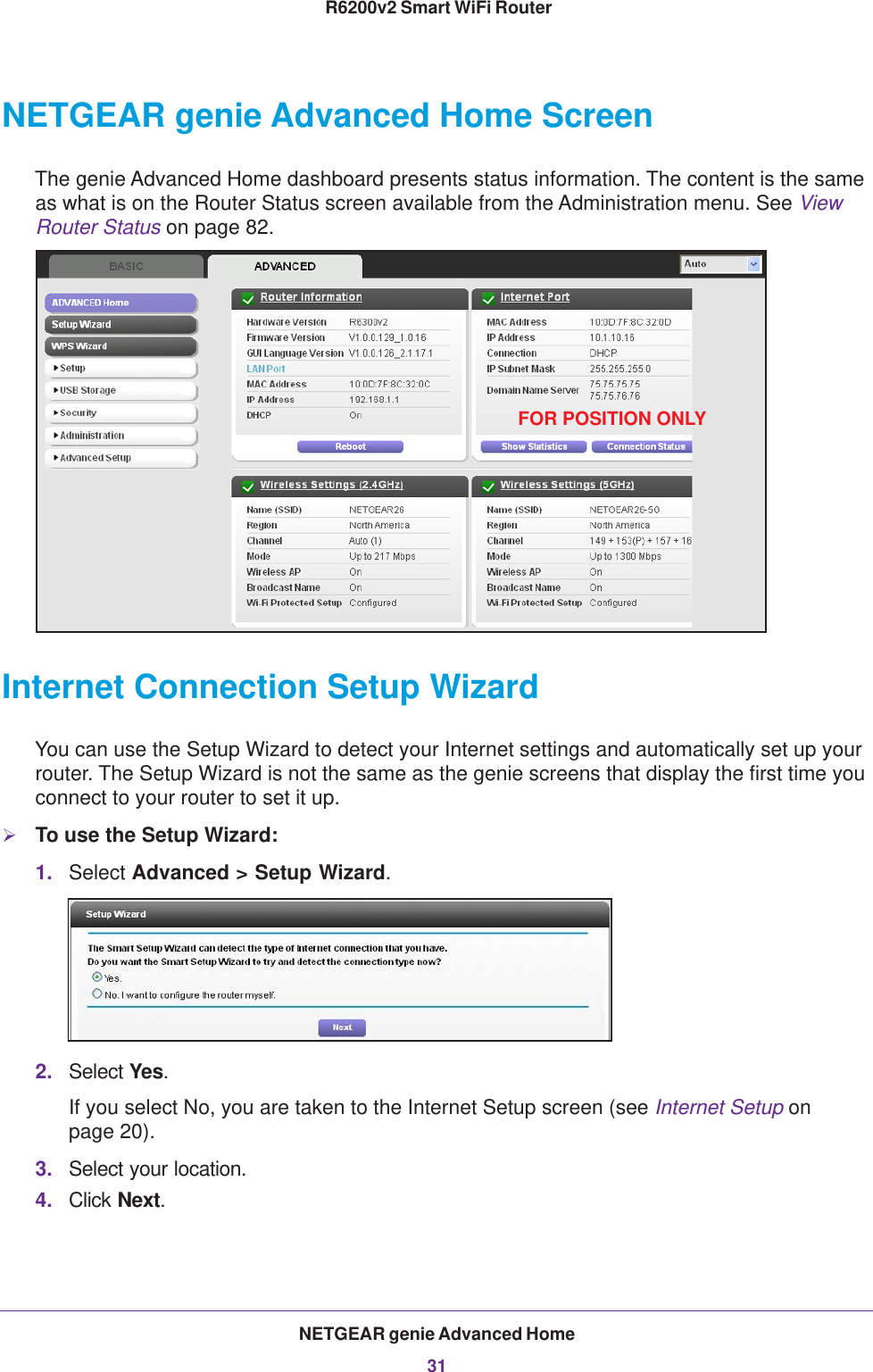 NETGEAR genie Advanced Home31 R6200v2 Smart WiFi RouterNETGEAR genie Advanced Home ScreenThe genie Advanced Home dashboard presents status information. The content is the same as what is on the Router Status screen available from the Administration menu. See View Router Status on page  82.FOR POSITION ONLYInternet Connection Setup WizardYou can use the Setup Wizard to detect your Internet settings and automatically set up your router. The Setup Wizard is not the same as the genie screens that display the first time you connect to your router to set it up.To use the Setup Wizard:1. Select Advanced &gt; Setup Wizard. 2. Select Yes. If you select No, you are taken to the Internet Setup screen (see Internet Setup on page  20). 3. Select your location.4. Click Next.