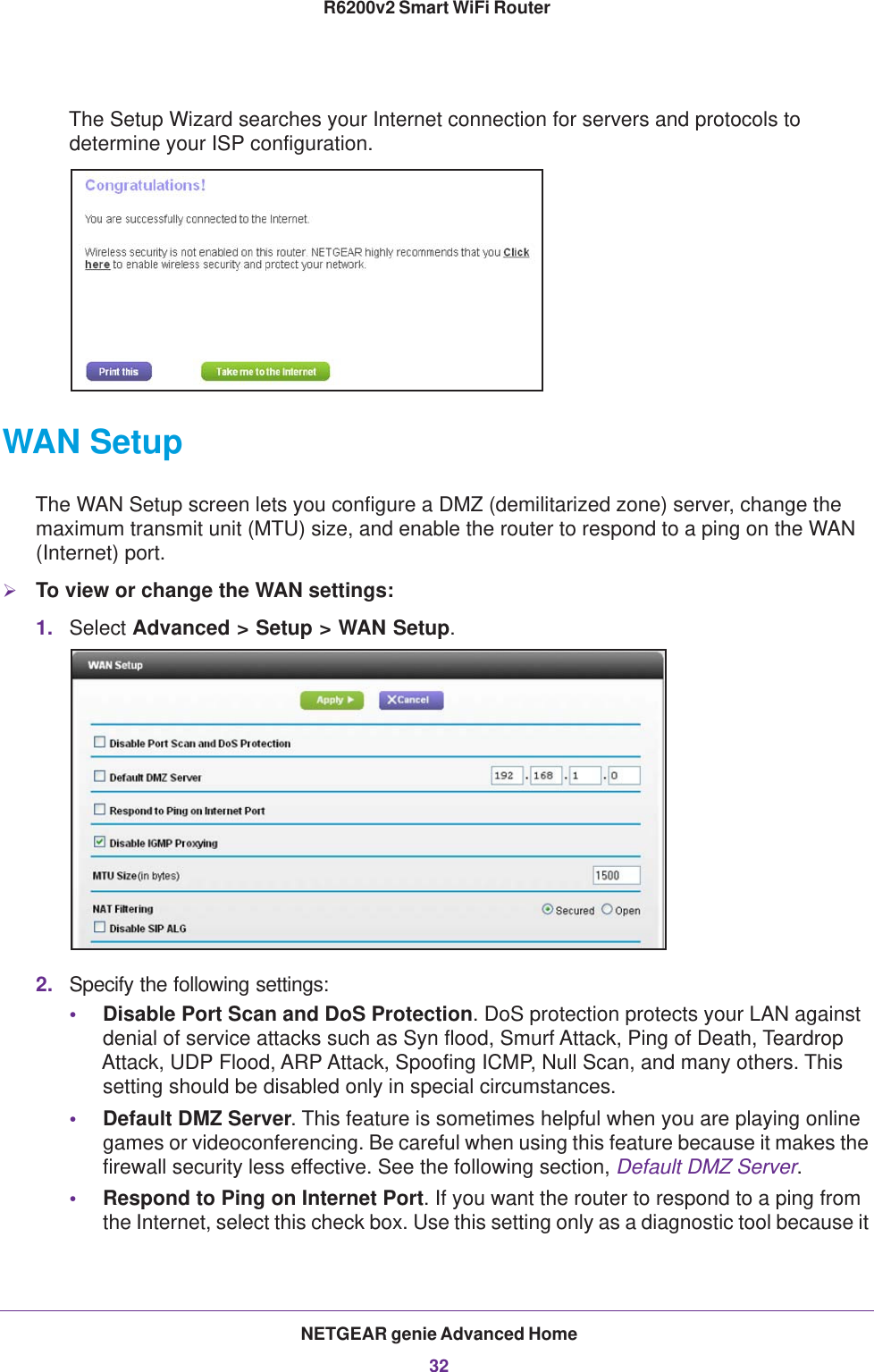 NETGEAR genie Advanced Home32R6200v2 Smart WiFi Router The Setup Wizard searches your Internet connection for servers and protocols to determine your ISP configuration. WAN SetupThe WAN Setup screen lets you configure a DMZ (demilitarized zone) server, change the maximum transmit unit (MTU) size, and enable the router to respond to a ping on the WAN (Internet) port. To view or change the WAN settings:1. Select Advanced &gt; Setup &gt; WAN Setup.2. Specify the following settings:•Disable Port Scan and DoS Protection. DoS protection protects your LAN against denial of service attacks such as Syn flood, Smurf Attack, Ping of Death, Teardrop Attack, UDP Flood, ARP Attack, Spoofing ICMP, Null Scan, and many others. This setting should be disabled only in special circumstances. •Default DMZ Server. This feature is sometimes helpful when you are playing online games or videoconferencing. Be careful when using this feature because it makes the firewall security less effective. See the following section, Default DMZ Server.•Respond to Ping on Internet Port. If you want the router to respond to a ping from the Internet, select this check box. Use this setting only as a diagnostic tool because it 
