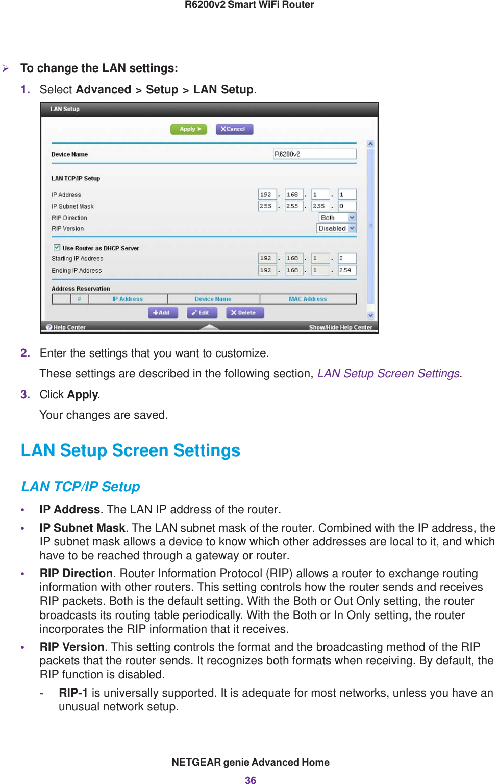 NETGEAR genie Advanced Home36R6200v2 Smart WiFi Router To change the LAN settings:1. Select Advanced &gt; Setup &gt; LAN Setup.2. Enter the settings that you want to customize. These settings are described in the following section, LAN Setup Screen Settings.3. Click Apply.Your changes are saved.LAN Setup Screen SettingsLAN TCP/IP Setup•IP Address. The LAN IP address of the router.•IP Subnet Mask. The LAN subnet mask of the router. Combined with the IP address, the IP subnet mask allows a device to know which other addresses are local to it, and which have to be reached through a gateway or router.•RIP Direction. Router Information Protocol (RIP) allows a router to exchange routing information with other routers. This setting controls how the router sends and receives RIP packets. Both is the default setting. With the Both or Out Only setting, the router broadcasts its routing table periodically. With the Both or In Only setting, the router incorporates the RIP information that it receives.•RIP Version. This setting controls the format and the broadcasting method of the RIP packets that the router sends. It recognizes both formats when receiving. By default, the RIP function is disabled. -RIP-1 is universally supported. It is adequate for most networks, unless you have an unusual network setup. 