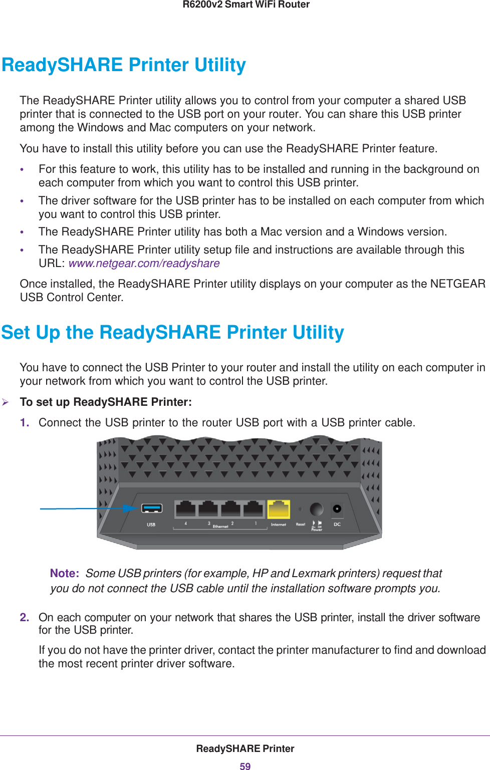 ReadySHARE Printer59 R6200v2 Smart WiFi RouterReadySHARE Printer UtilityThe ReadySHARE Printer utility allows you to control from your computer a shared USB printer that is connected to the USB port on your router. You can share this USB printer among the Windows and Mac computers on your network.You have to install this utility before you can use the ReadySHARE Printer feature.•For this feature to work, this utility has to be installed and running in the background on each computer from which you want to control this USB printer.•The driver software for the USB printer has to be installed on each computer from which you want to control this USB printer.•The ReadySHARE Printer utility has both a Mac version and a Windows version.•The ReadySHARE Printer utility setup file and instructions are available through this URL: www.netgear.com/readyshareOnce installed, the ReadySHARE Printer utility displays on your computer as the NETGEAR USB Control Center.Set Up the ReadySHARE Printer UtilityYou have to connect the USB Printer to your router and install the utility on each computer in your network from which you want to control the USB printer. To set up ReadySHARE Printer:1. Connect the USB printer to the router USB port with a USB printer cable.Note:  Some USB printers (for example, HP and Lexmark printers) request that you do not connect the USB cable until the installation software prompts you.2. On each computer on your network that shares the USB printer, install the driver software for the USB printer.If you do not have the printer driver, contact the printer manufacturer to find and download the most recent printer driver software.