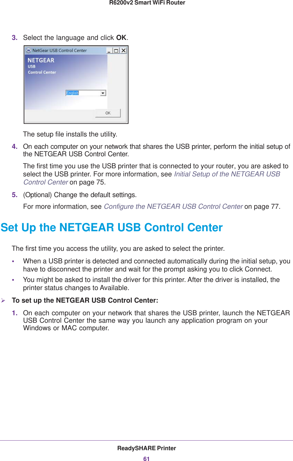 ReadySHARE Printer61 R6200v2 Smart WiFi Router3. Select the language and click OK.The setup file installs the utility.4. On each computer on your network that shares the USB printer, perform the initial setup of the NETGEAR USB Control Center.The first time you use the USB printer that is connected to your router, you are asked to select the USB printer. For more information, see Initial Setup of the NETGEAR USB Control Center on page 75.5. (Optional) Change the default settings.For more information, see Configure the NETGEAR USB Control Center on page 77.Set Up the NETGEAR USB Control CenterThe first time you access the utility, you are asked to select the printer.•When a USB printer is detected and connected automatically during the initial setup, you have to disconnect the printer and wait for the prompt asking you to click Connect.•You might be asked to install the driver for this printer. After the driver is installed, the printer status changes to Available.To set up the NETGEAR USB Control Center:1. On each computer on your network that shares the USB printer, launch the NETGEAR USB Control Center the same way you launch any application program on your Windows or MAC computer.