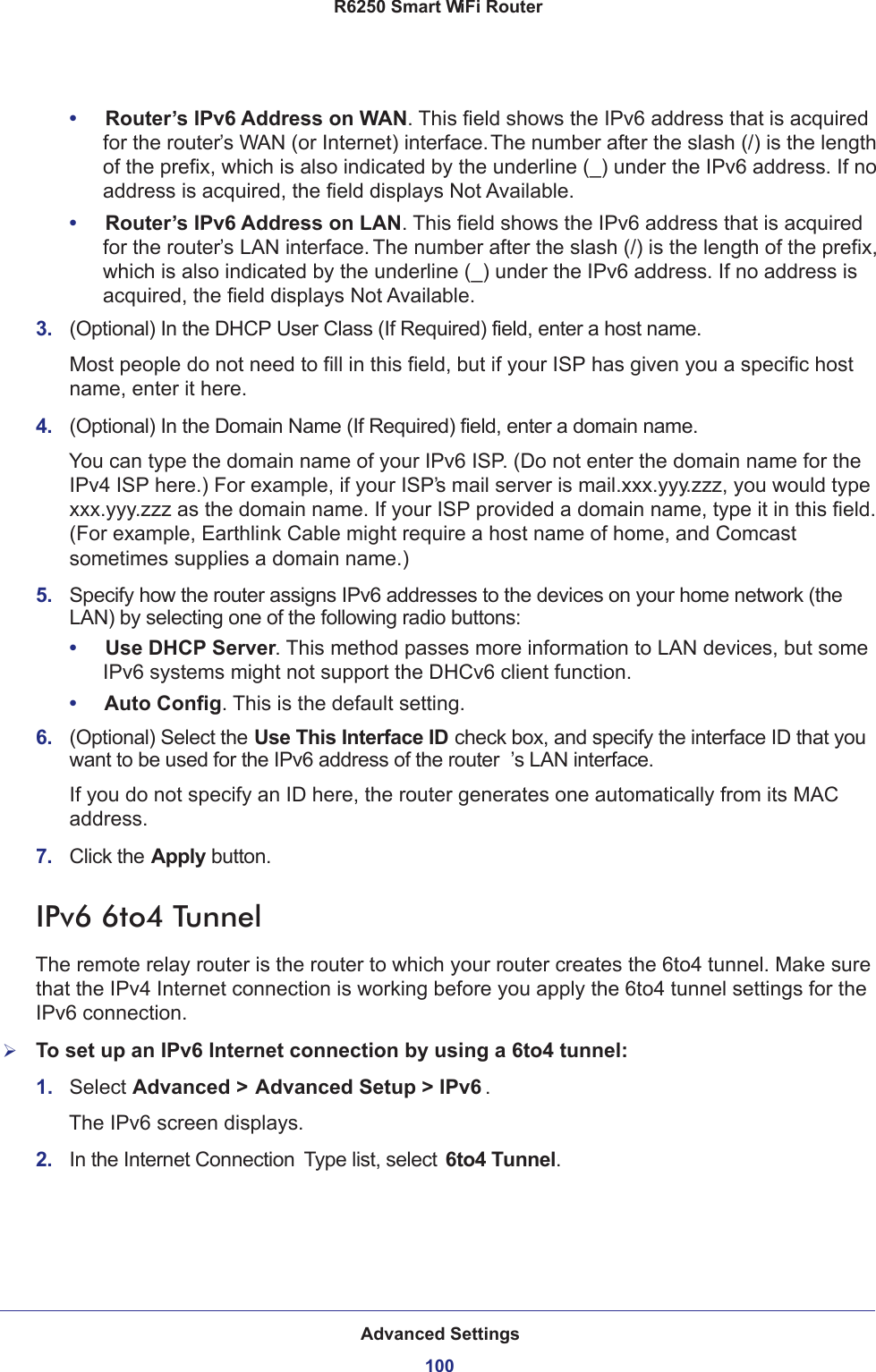 Advanced Settings100R6250 Smart WiFi Router •     Router’s IPv6 Address on WAN. This field shows the IPv6 address that is acquired for the router’s WAN (or Internet) interface. The number after the slash (/) is the length of the prefix, which is also indicated by the underline (_) under the IPv6 address. If no address is acquired, the field displays Not Available.•     Router’s IPv6 Address on LAN. This field shows the IPv6 address that is acquired for the router’s LAN interface. The number after the slash (/) is the length of the prefix, which is also indicated by the underline (_) under the IPv6 address. If no address is acquired, the field displays Not Available.3.  (Optional) In the DHCP User Class (If Required) field, enter a host name.Most people do not need to fill in this field, but if your ISP has given you a specific host name, enter it here.4.  (Optional) In the Domain Name (If Required) field, enter a domain name.You can type the domain name of your IPv6 ISP. (Do not enter the domain name for the IPv4 ISP here.) For example, if your ISP’s mail server is mail.xxx.yyy.zzz, you would type xxx.yyy.zzz as the domain name. If your ISP provided a domain name, type it in this field. (For example, Earthlink Cable might require a host name of home, and Comcast sometimes supplies a domain name.)5.  Specify how the router assigns IPv6 addresses to the devices on your home network (the LAN) by selecting one of the following radio buttons:•     Use DHCP Server. This method passes more information to LAN devices, but some IPv6 systems might not support the DHCv6 client function.•     Auto Config. This is the default setting.6.  (Optional) Select the Use This Interface ID check box, and specify the interface ID that you want to be used for the IPv6 address of the router ’s LAN interface.If you do not specify an ID here, the router generates one automatically from its MAC address.7.  Click the Apply button.IPv6 6to4 TunnelThe remote relay router is the router to which your router creates the 6to4 tunnel. Make sure that the IPv4 Internet connection is working before you apply the 6to4 tunnel settings for the IPv6 connection.To set up an IPv6 Internet connection by using a 6to4 tunnel:1.  Select Advanced &gt; Advanced Setup &gt; IPv6 .The IPv6 screen displays.2.  In the Internet Connection  Type list, select 6to4 Tunnel.