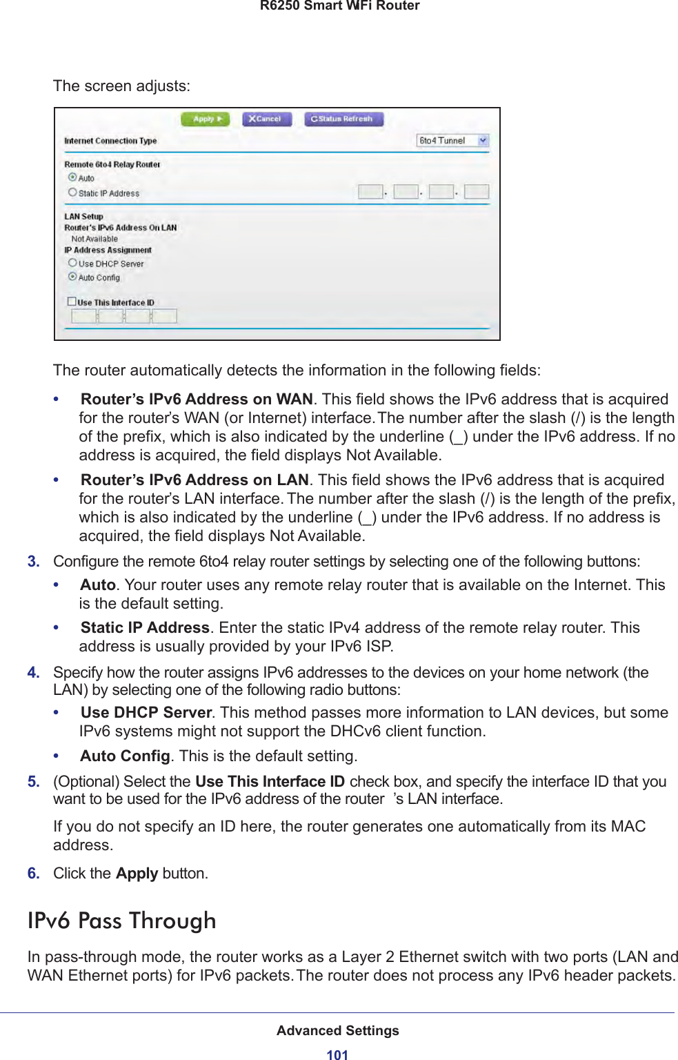 Advanced Settings101 R6250 Smart WiFi RouterThe screen adjusts:The router automatically detects the information in the following fields:•     Router’s IPv6 Address on WAN. This field shows the IPv6 address that is acquired for the router’s WAN (or Internet) interface. The number after the slash (/) is the length of the prefix, which is also indicated by the underline (_) under the IPv6 address. If no address is acquired, the field displays Not Available.•     Router’s IPv6 Address on LAN. This field shows the IPv6 address that is acquired for the router’s LAN interface. The number after the slash (/) is the length of the prefix, which is also indicated by the underline (_) under the IPv6 address. If no address is acquired, the field displays Not Available.3.  Configure the remote 6to4 relay router settings by selecting one of the following buttons:•     Auto. Your router uses any remote relay router that is available on the Internet. This is the default setting.•     Static IP Address. Enter the static IPv4 address of the remote relay router. This address is usually provided by your IPv6 ISP.4.  Specify how the router assigns IPv6 addresses to the devices on your home network (the LAN) by selecting one of the following radio buttons:•     Use DHCP Server. This method passes more information to LAN devices, but some IPv6 systems might not support the DHCv6 client function.•     Auto Config. This is the default setting.5.  (Optional) Select the Use This Interface ID check box, and specify the interface ID that you want to be used for the IPv6 address of the router ’s LAN interface.If you do not specify an ID here, the router generates one automatically from its MAC address.6.  Click the Apply button.IPv6 Pass ThroughIn pass-through mode, the router works as a Layer 2 Ethernet switch with two ports (LAN and WAN Ethernet ports) for IPv6 packets. The router does not process any IPv6 header packets.